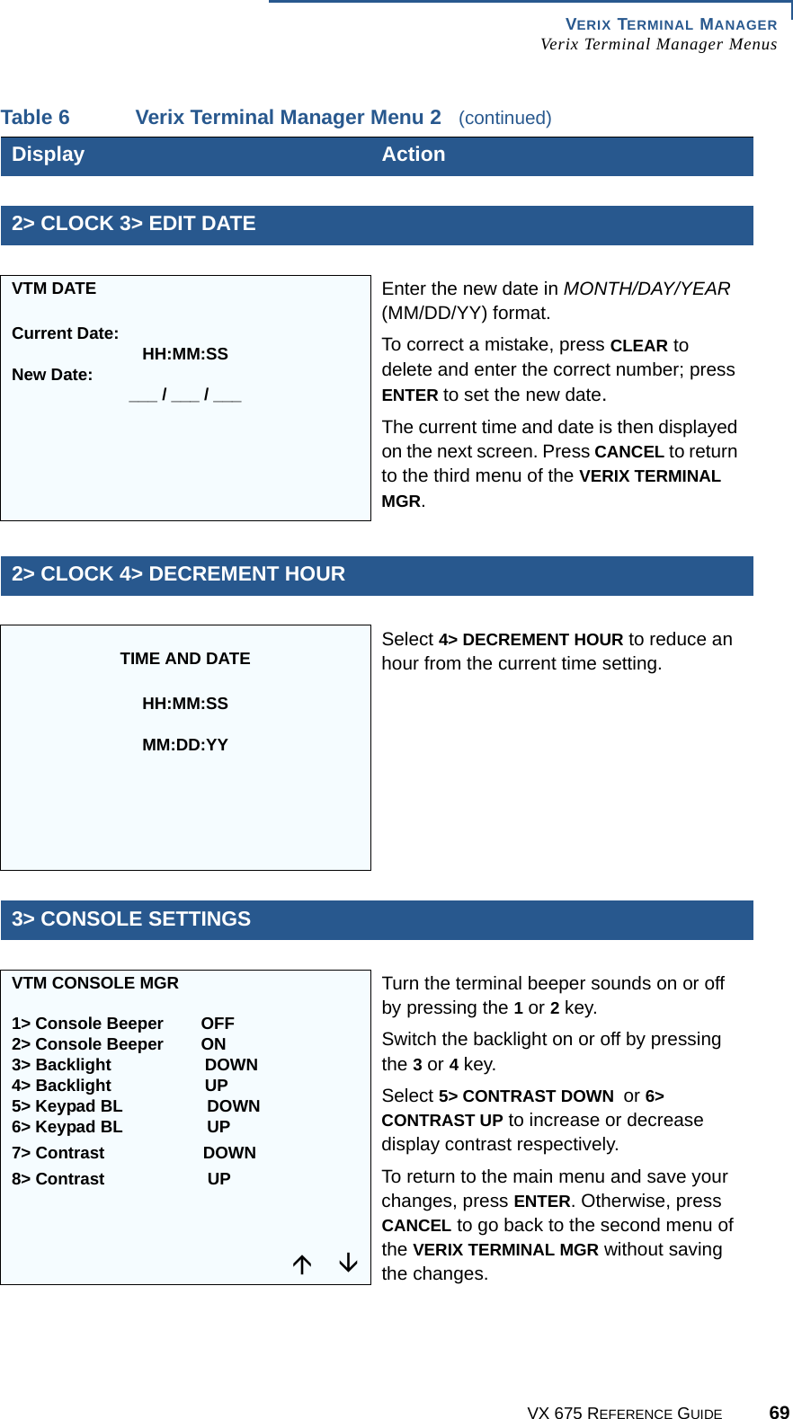 VERIX TERMINAL MANAGERVerix Terminal Manager MenusVX 675 REFERENCE GUIDE 692&gt; CLOCK 3&gt; EDIT DATEVTM DATECurrent Date: HH:MM:SSNew Date: ___ / ___ / ___Enter the new date in MONTH/DAY/YEAR (MM/DD/YY) format.To correct a mistake, press CLEAR to delete and enter the correct number; press ENTER to set the new date.The current time and date is then displayed on the next screen. Press CANCEL to return to the third menu of the VERIX TERMINAL MGR.2&gt; CLOCK 4&gt; DECREMENT HOURTIME AND DATEHH:MM:SSMM:DD:YYSelect 4&gt; DECREMENT HOUR to reduce an hour from the current time setting.3&gt; CONSOLE SETTINGSVTM CONSOLE MGR1&gt; Console Beeper  OFF2&gt; Console Beeper  ON3&gt; Backlight  DOWN4&gt; Backlight  UP5&gt; Keypad BL   DOWN6&gt; Keypad BL   UP7&gt; Contrast  DOWN8&gt; Contrast UPTurn the terminal beeper sounds on or off by pressing the 1 or 2 key.Switch the backlight on or off by pressing the 3 or 4 key.Select 5&gt; CONTRAST DOWN  or 6&gt; CONTRAST UP to increase or decrease display contrast respectively.To return to the main menu and save your changes, press ENTER. Otherwise, press CANCEL to go back to the second menu of the VERIX TERMINAL MGR without saving the changes.Table 6 Verix Terminal Manager Menu 2   (continued)Display  Action