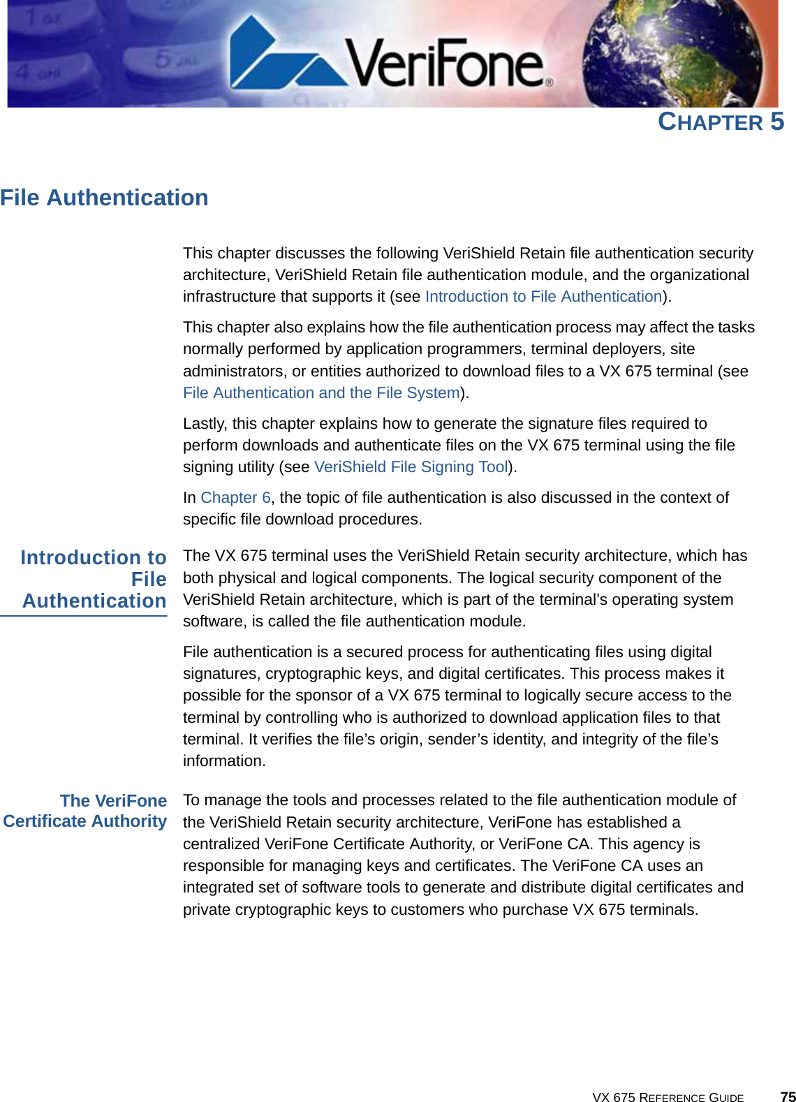VX 675 REFERENCE GUIDE 75CHAPTER 5File AuthenticationThis chapter discusses the following VeriShield Retain file authentication security architecture, VeriShield Retain file authentication module, and the organizational infrastructure that supports it (see Introduction to File Authentication). This chapter also explains how the file authentication process may affect the tasks normally performed by application programmers, terminal deployers, site administrators, or entities authorized to download files to a VX 675 terminal (see File Authentication and the File System).Lastly, this chapter explains how to generate the signature files required to perform downloads and authenticate files on the VX 675 terminal using the file signing utility (see VeriShield File Signing Tool).In Chapter 6, the topic of file authentication is also discussed in the context of specific file download procedures.Introduction toFileAuthenticationThe VX 675 terminal uses the VeriShield Retain security architecture, which has both physical and logical components. The logical security component of the VeriShield Retain architecture, which is part of the terminal’s operating system software, is called the file authentication module.File authentication is a secured process for authenticating files using digital signatures, cryptographic keys, and digital certificates. This process makes it possible for the sponsor of a VX 675 terminal to logically secure access to the terminal by controlling who is authorized to download application files to that terminal. It verifies the file’s origin, sender’s identity, and integrity of the file’s information.The VeriFoneCertificate AuthorityTo manage the tools and processes related to the file authentication module of the VeriShield Retain security architecture, VeriFone has established a centralized VeriFone Certificate Authority, or VeriFone CA. This agency is responsible for managing keys and certificates. The VeriFone CA uses an integrated set of software tools to generate and distribute digital certificates and private cryptographic keys to customers who purchase VX 675 terminals.