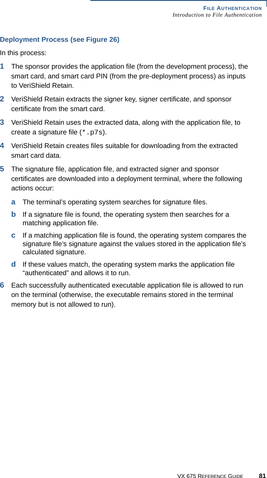 FILE AUTHENTICATIONIntroduction to File AuthenticationVX 675 REFERENCE GUIDE 81Deployment Process (see Figure 26)In this process:1The sponsor provides the application file (from the development process), the smart card, and smart card PIN (from the pre-deployment process) as inputs to VeriShield Retain.2VeriShield Retain extracts the signer key, signer certificate, and sponsor certificate from the smart card.3VeriShield Retain uses the extracted data, along with the application file, to create a signature file (*.p7s).4VeriShield Retain creates files suitable for downloading from the extracted smart card data.5The signature file, application file, and extracted signer and sponsor certificates are downloaded into a deployment terminal, where the following actions occur:aThe terminal’s operating system searches for signature files.bIf a signature file is found, the operating system then searches for a matching application file.cIf a matching application file is found, the operating system compares the signature file’s signature against the values stored in the application file’s calculated signature.dIf these values match, the operating system marks the application file “authenticated” and allows it to run.6Each successfully authenticated executable application file is allowed to run on the terminal (otherwise, the executable remains stored in the terminal memory but is not allowed to run).