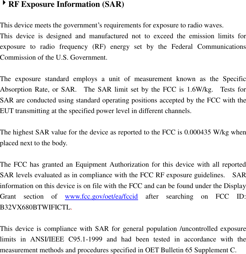  RF Exposure Information (SAR)  This device meets the government’s requirements for exposure to radio waves. This  device  is  designed  and  manufactured  not  to  exceed  the  emission  limits  for exposure  to  radio  frequency  (RF)  energy  set  by  the  Federal  Communications Commission of the U.S. Government.      The  exposure  standard  employs  a  unit  of  measurement  known  as  the  Specific Absorption Rate, or SAR.    The SAR limit set by  the  FCC is  1.6W/kg.    Tests  for SAR are conducted using standard operating positions accepted by the FCC with the EUT transmitting at the specified power level in different channels.    The highest SAR value for the device as reported to the FCC is 0.000435 W/kg when placed next to the body.      The FCC has granted an Equipment Authorization for this device with all reported SAR levels evaluated as in compliance with the FCC RF exposure guidelines.    SAR information on this device is on file with the FCC and can be found under the Display Grant  section  of  www.fcc.gov/oet/ea/fccid  after  searching  on  FCC  ID: B32VX680BTWIFICTL.  This device is  compliance with  SAR  for  general population /uncontrolled  exposure limits  in  ANSI/IEEE  C95.1-1999  and  had  been  tested  in  accordance  with  the measurement methods and procedures specified in OET Bulletin 65 Supplement C.   