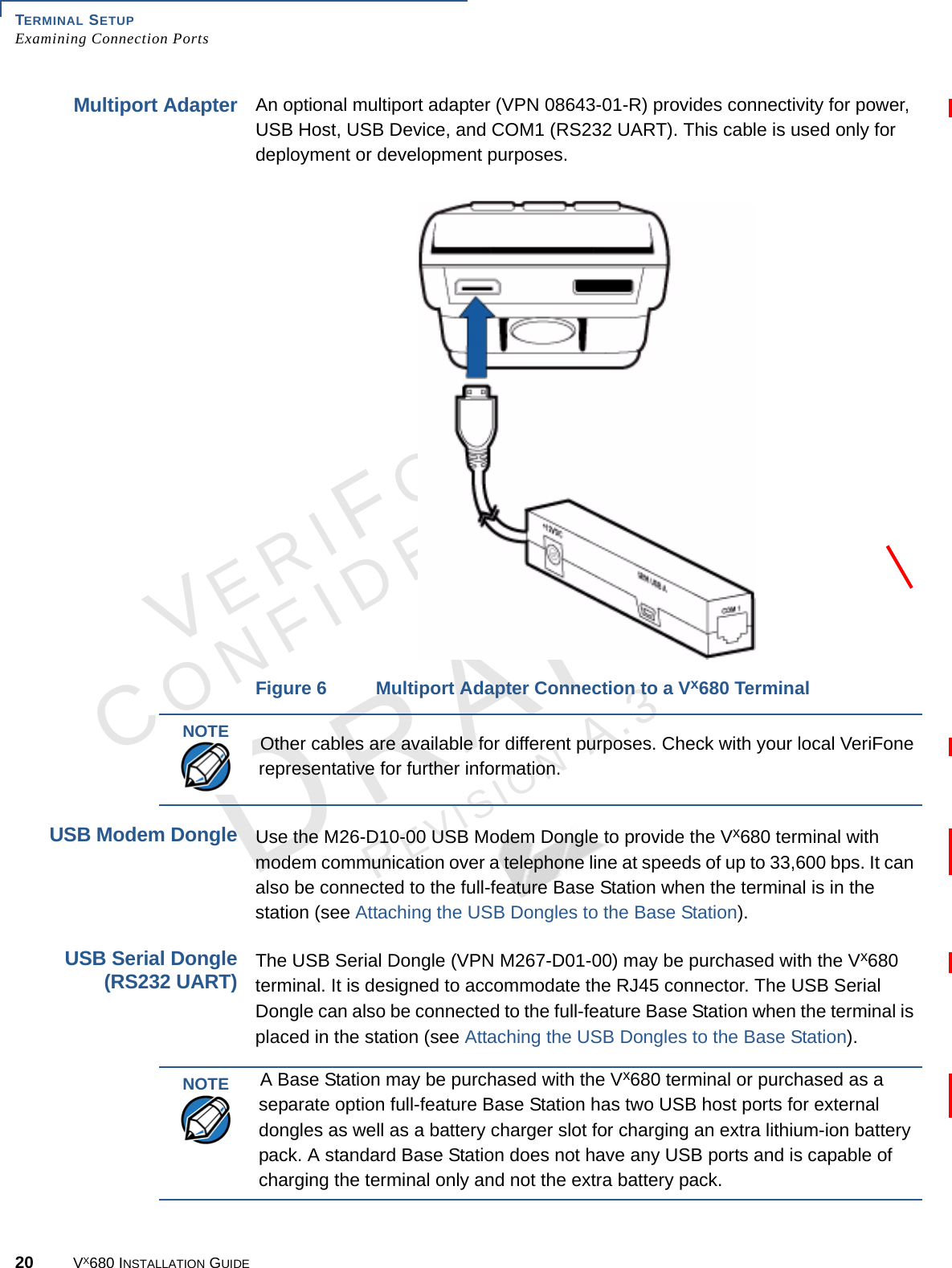 TERMINAL SETUPExamining Connection Ports20 VX680 INSTALLATION GUIDEVERIFONECONFIDENTIALREVISION A.3 Multiport AdapterAn optional multiport adapter (VPN 08643-01-R) provides connectivity for power, USB Host, USB Device, and COM1 (RS232 UART). This cable is used only for deployment or development purposes.Figure 6 Multiport Adapter Connection to a Vx680 TerminalUSB Modem DongleUse the M26-D10-00 USB Modem Dongle to provide the Vx680 terminal with modem communication over a telephone line at speeds of up to 33,600 bps. It can also be connected to the full-feature Base Station when the terminal is in the station (see Attaching the USB Dongles to the Base Station). USB Serial Dongle(RS232 UART)The USB Serial Dongle (VPN M267-D01-00) may be purchased with the Vx680 terminal. It is designed to accommodate the RJ45 connector. The USB Serial Dongle can also be connected to the full-feature Base Station when the terminal is placed in the station (see Attaching the USB Dongles to the Base Station). NOTE Other cables are available for different purposes. Check with your local VeriFone representative for further information.NOTE A Base Station may be purchased with the Vx680 terminal or purchased as a separate option full-feature Base Station has two USB host ports for external dongles as well as a battery charger slot for charging an extra lithium-ion battery pack. A standard Base Station does not have any USB ports and is capable of charging the terminal only and not the extra battery pack. 
