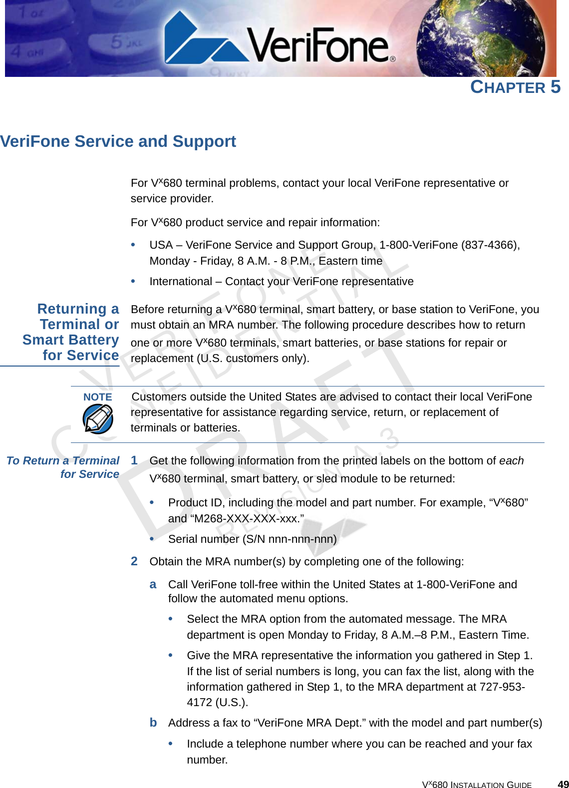 VX680 INSTALLATION GUIDE 49VERIFONECONFIDENTIALREVISION A.3 CHAPTER 5VeriFone Service and SupportFor Vx680 terminal problems, contact your local VeriFone representative or service provider. For Vx680 product service and repair information:•USA – VeriFone Service and Support Group, 1-800-VeriFone (837-4366), Monday - Friday, 8 A.M. - 8 P.M., Eastern time•International – Contact your VeriFone representative Returning aTerminal orSmart Batteryfor ServiceBefore returning a Vx680 terminal, smart battery, or base station to VeriFone, you must obtain an MRA number. The following procedure describes how to return one or more Vx680 terminals, smart batteries, or base stations for repair or replacement (U.S. customers only). To Return a Terminalfor Service 1Get the following information from the printed labels on the bottom of each Vx680 terminal, smart battery, or sled module to be returned:•Product ID, including the model and part number. For example, “Vx680” and “M268-XXX-XXX-xxx.”•Serial number (S/N nnn-nnn-nnn)2Obtain the MRA number(s) by completing one of the following:aCall VeriFone toll-free within the United States at 1-800-VeriFone and follow the automated menu options.•Select the MRA option from the automated message. The MRA department is open Monday to Friday, 8 A.M.–8 P.M., Eastern Time.•Give the MRA representative the information you gathered in Step 1.If the list of serial numbers is long, you can fax the list, along with the information gathered in Step 1, to the MRA department at 727-953-4172 (U.S.).bAddress a fax to “VeriFone MRA Dept.” with the model and part number(s)•Include a telephone number where you can be reached and your fax number.NOTE Customers outside the United States are advised to contact their local VeriFone representative for assistance regarding service, return, or replacement of terminals or batteries.
