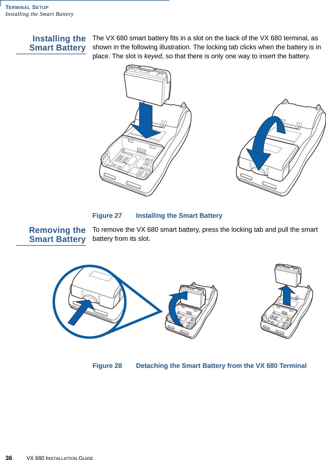 TERMINAL SETUPInstalling the Smart Battery36 VX 680 INSTALLATION GUIDEInstalling theSmart BatteryThe VX 680 smart battery fits in a slot on the back of the VX 680 terminal, as shown in the following illustration. The locking tab clicks when the battery is in place. The slot is keyed, so that there is only one way to insert the battery.Figure 27 Installing the Smart Battery Removing theSmart BatteryTo remove the VX 680 smart battery, press the locking tab and pull the smart battery from its slot.Figure 28 Detaching the Smart Battery from the VX 680 Terminal