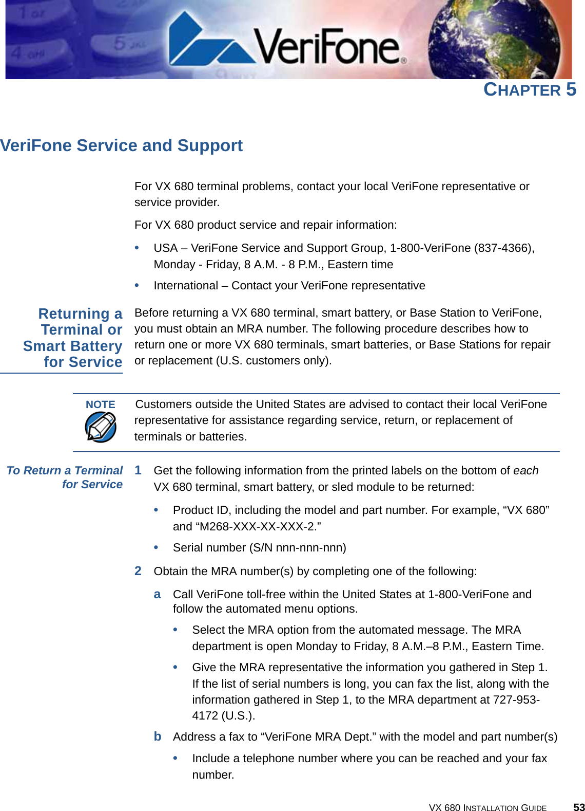VX 680 INSTALLATION GUIDE 53CHAPTER 5VeriFone Service and SupportFor VX 680 terminal problems, contact your local VeriFone representative or service provider. For VX 680 product service and repair information:•USA – VeriFone Service and Support Group, 1-800-VeriFone (837-4366), Monday - Friday, 8 A.M. - 8 P.M., Eastern time•International – Contact your VeriFone representative Returning aTerminal orSmart Batteryfor ServiceBefore returning a VX 680 terminal, smart battery, or Base Station to VeriFone, you must obtain an MRA number. The following procedure describes how to return one or more VX 680 terminals, smart batteries, or Base Stations for repair or replacement (U.S. customers only). To Return a Terminalfor Service 1Get the following information from the printed labels on the bottom of each VX 680 terminal, smart battery, or sled module to be returned:•Product ID, including the model and part number. For example, “VX 680” and “M268-XXX-XX-XXX-2.”•Serial number (S/N nnn-nnn-nnn)2Obtain the MRA number(s) by completing one of the following:aCall VeriFone toll-free within the United States at 1-800-VeriFone and follow the automated menu options.•Select the MRA option from the automated message. The MRA department is open Monday to Friday, 8 A.M.–8 P.M., Eastern Time.•Give the MRA representative the information you gathered in Step 1.If the list of serial numbers is long, you can fax the list, along with the information gathered in Step 1, to the MRA department at 727-953-4172 (U.S.).bAddress a fax to “VeriFone MRA Dept.” with the model and part number(s)•Include a telephone number where you can be reached and your fax number.NOTECustomers outside the United States are advised to contact their local VeriFone representative for assistance regarding service, return, or replacement of terminals or batteries.
