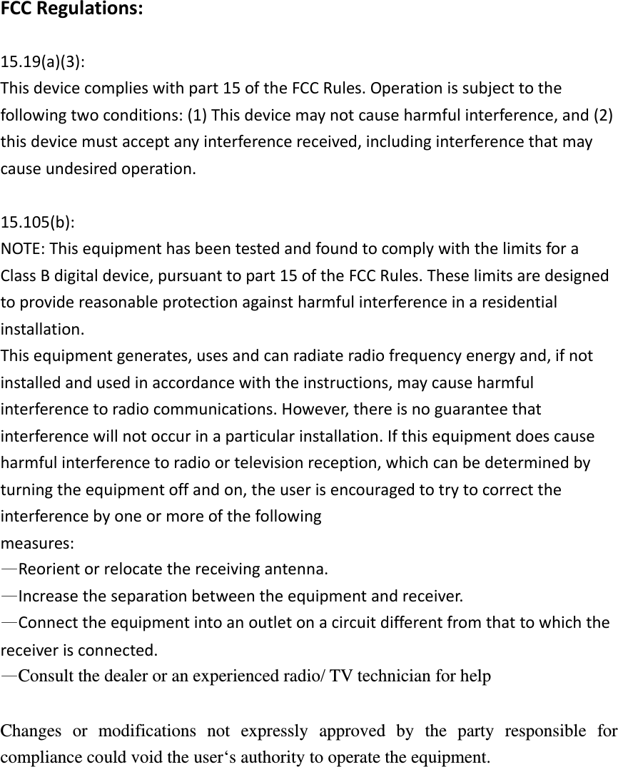  FCCRegulations: 15.19(a)(3):Thisdevicecomplieswithpart15oftheFCCRules.Operationissubjecttothefollowingtwoconditions:(1)Thisdevicemaynotcauseharmfulinterference,and(2)thisdevicemustacceptanyinterferencereceived,includinginterferencethatmaycauseundesiredoperation.15.105(b):NOTE:ThisequipmenthasbeentestedandfoundtocomplywiththelimitsforaClassBdigitaldevice,pursuanttopart15oftheFCCRules.Theselimitsaredesignedtoprovidereasonableprotectionagainstharmfulinterferenceinaresidentialinstallation.Thisequipmentgenerates,usesandcanradiateradiofrequencyenergyand,ifnotinstalledandusedinaccordancewiththeinstructions,maycauseharmfulinterferencetoradiocommunications.However,thereisnoguaranteethatinterferencewillnotoccurinaparticularinstallation.Ifthisequipmentdoescauseharmfulinterferencetoradioortelevisionreception,whichcanbedeterminedbyturningtheequipmentoffandon,theuserisencouragedtotrytocorrecttheinterferencebyoneormoreofthefollowingmeasures:—Reorientorrelocatethereceivingantenna.—Increasetheseparationbetweentheequipmentandreceiver.—Connecttheequipmentintoanoutletonacircuitdifferentfromthattowhichthereceiverisconnected.—Consult the dealer or an experienced radio/ TV technician for help  Changes or modifications not expressly approved by the party responsible for compliance could void the user‘s authority to operate the equipment. 