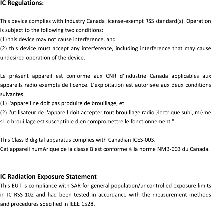  ICRegulations: ThisdevicecomplieswithIndustryCanadalicense‐exemptRSSstandard(s).Operationissubjecttothefollowingtwoconditions:(1)thisdevicemaynotcauseinterference,and(2)thisdevicemustacceptanyinterference,includinginterferencethatmaycauseundesiredoperationofthedevice.LeprésentappareilestconformeauxCNRd&apos;IndustrieCanadaapplicablesauxappareilsradioexemptsdelicence.L&apos;exploitationestautoriséeauxdeuxconditionssuivantes:(1)l&apos;appareilnedoitpasproduiredebrouillage,et(2)l&apos;utilisateurdel&apos;appareildoitacceptertoutbrouillageradioélectriquesubi,mêmesilebrouillageestsusceptibled&apos;encompromettrelefonctionnement.&quot;ThisClassBdigitalapparatuscomplieswithCanadianICES‐003.CetappareilnumériquedelaclasseBestconformeàlanormeNMB‐003duCanada. ICRadiationExposureStatement ThisEUTiscompliancewithSARforgeneralpopulation/uncontrolledexposurelimitsinICRSS‐102andhadbeentestedinaccordancewiththemeasurementmethodsandproceduresspecifiedinIEEE1528.  