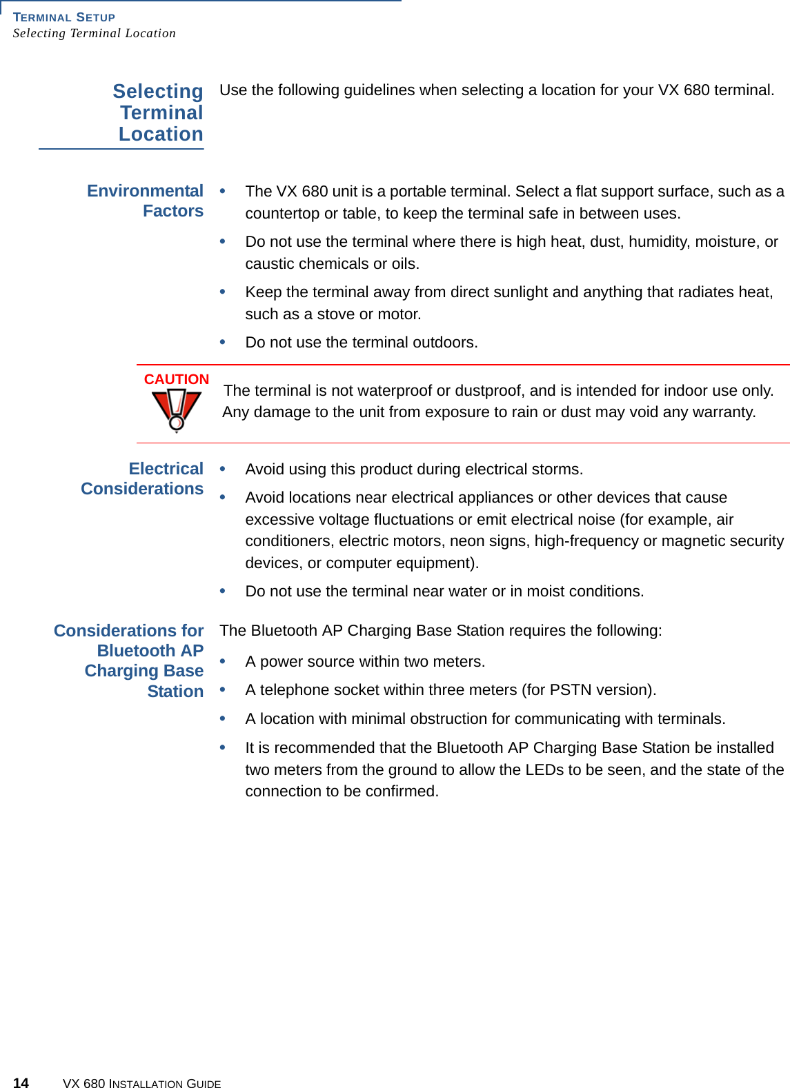 TERMINAL SETUPSelecting Terminal Location14 VX 680 INSTALLATION GUIDESelectingTerminalLocationUse the following guidelines when selecting a location for your VX 680 terminal. EnvironmentalFactors•The VX 680 unit is a portable terminal. Select a flat support surface, such as a countertop or table, to keep the terminal safe in between uses.•Do not use the terminal where there is high heat, dust, humidity, moisture, or caustic chemicals or oils.•Keep the terminal away from direct sunlight and anything that radiates heat, such as a stove or motor.•Do not use the terminal outdoors.  ElectricalConsiderations•Avoid using this product during electrical storms.•Avoid locations near electrical appliances or other devices that cause excessive voltage fluctuations or emit electrical noise (for example, air conditioners, electric motors, neon signs, high-frequency or magnetic security devices, or computer equipment).•Do not use the terminal near water or in moist conditions.Considerations forBluetooth APCharging BaseStationThe Bluetooth AP Charging Base Station requires the following:•A power source within two meters.•A telephone socket within three meters (for PSTN version).•A location with minimal obstruction for communicating with terminals. •It is recommended that the Bluetooth AP Charging Base Station be installed two meters from the ground to allow the LEDs to be seen, and the state of the connection to be confirmed.CAUTIONThe terminal is not waterproof or dustproof, and is intended for indoor use only. Any damage to the unit from exposure to rain or dust may void any warranty.
