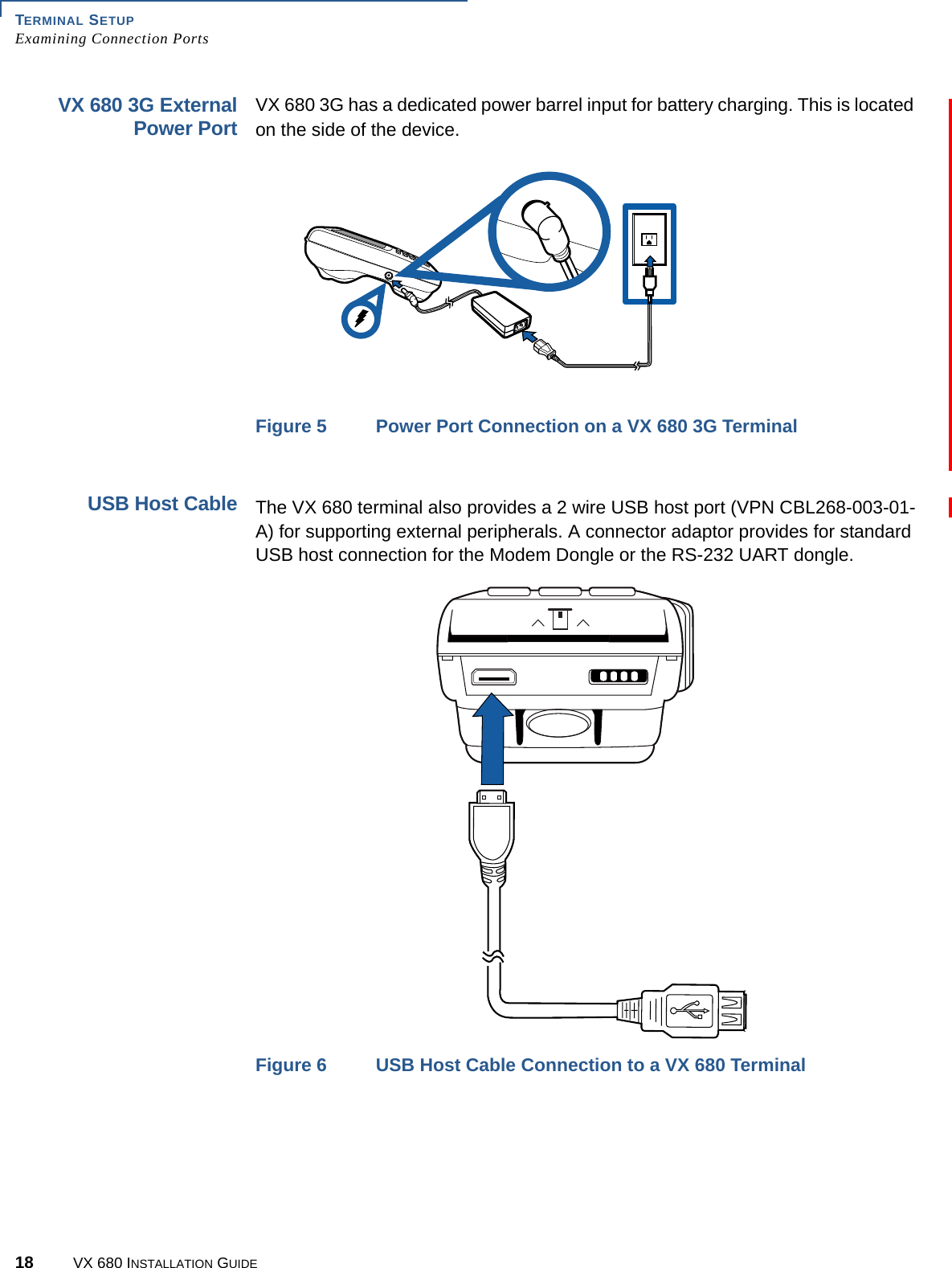 TERMINAL SETUPExamining Connection Ports18 VX 680 INSTALLATION GUIDEVX 680 3G ExternalPower PortVX 680 3G has a dedicated power barrel input for battery charging. This is located on the side of the device.Figure 5 Power Port Connection on a VX 680 3G TerminalUSB Host CableThe VX 680 terminal also provides a 2 wire USB host port (VPN CBL268-003-01-A) for supporting external peripherals. A connector adaptor provides for standard USB host connection for the Modem Dongle or the RS-232 UART dongle.Figure 6 USB Host Cable Connection to a VX 680 Terminal