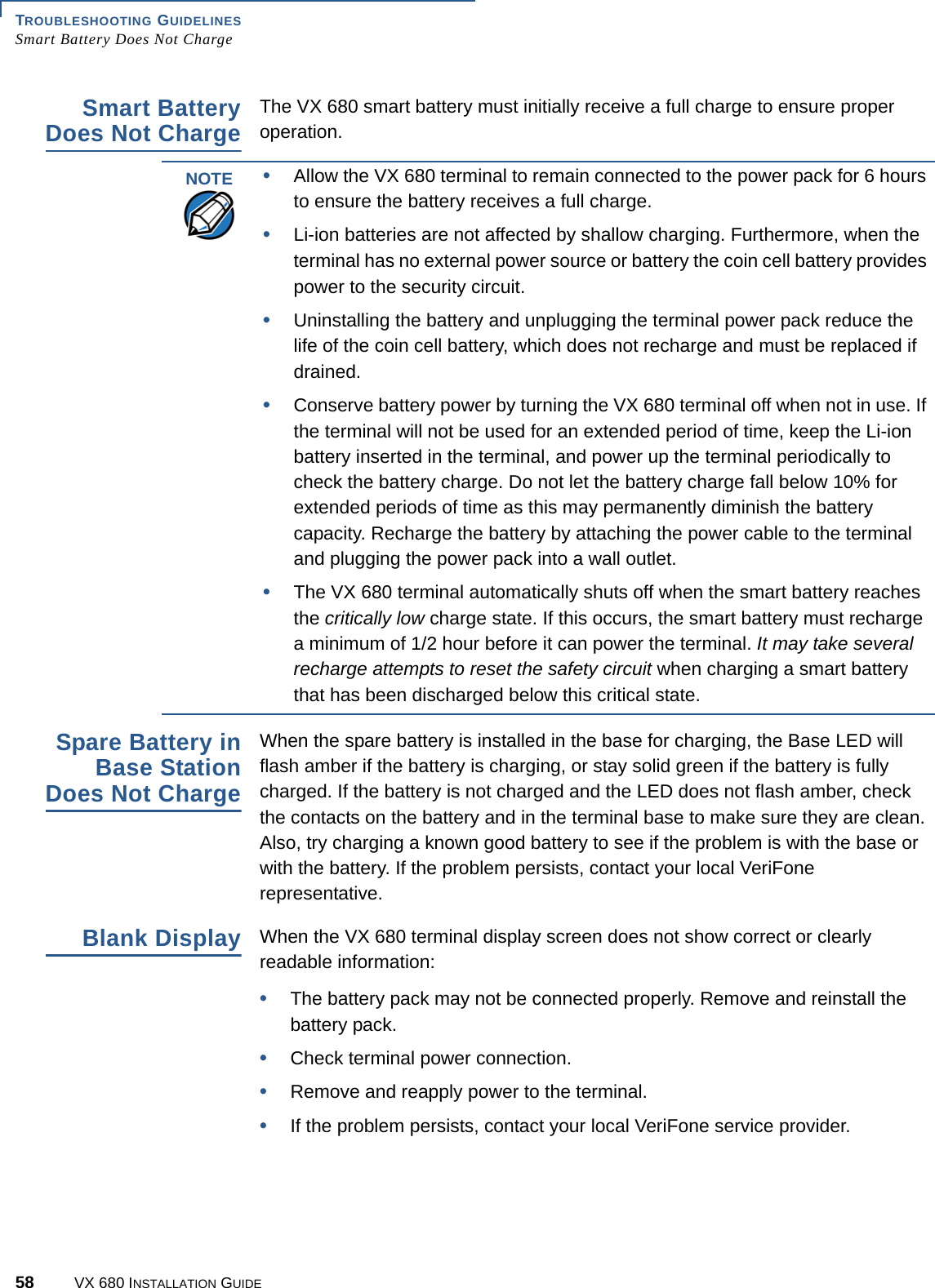 TROUBLESHOOTING GUIDELINESSmart Battery Does Not Charge58 VX 680 INSTALLATION GUIDESmart BatteryDoes Not ChargeThe VX 680 smart battery must initially receive a full charge to ensure proper operation.Spare Battery inBase StationDoes Not ChargeWhen the spare battery is installed in the base for charging, the Base LED will flash amber if the battery is charging, or stay solid green if the battery is fully charged. If the battery is not charged and the LED does not flash amber, check the contacts on the battery and in the terminal base to make sure they are clean. Also, try charging a known good battery to see if the problem is with the base or with the battery. If the problem persists, contact your local VeriFone representative.Blank DisplayWhen the VX 680 terminal display screen does not show correct or clearly readable information:•The battery pack may not be connected properly. Remove and reinstall the battery pack.•Check terminal power connection.•Remove and reapply power to the terminal.•If the problem persists, contact your local VeriFone service provider.NOTE•Allow the VX 680 terminal to remain connected to the power pack for 6 hours to ensure the battery receives a full charge.•Li-ion batteries are not affected by shallow charging. Furthermore, when the terminal has no external power source or battery the coin cell battery provides power to the security circuit.•Uninstalling the battery and unplugging the terminal power pack reduce the life of the coin cell battery, which does not recharge and must be replaced if drained.•Conserve battery power by turning the VX 680 terminal off when not in use. If the terminal will not be used for an extended period of time, keep the Li-ion battery inserted in the terminal, and power up the terminal periodically to check the battery charge. Do not let the battery charge fall below 10% for extended periods of time as this may permanently diminish the battery capacity. Recharge the battery by attaching the power cable to the terminal and plugging the power pack into a wall outlet.•The VX 680 terminal automatically shuts off when the smart battery reaches the critically low charge state. If this occurs, the smart battery must recharge a minimum of 1/2 hour before it can power the terminal. It may take several recharge attempts to reset the safety circuit when charging a smart battery that has been discharged below this critical state.