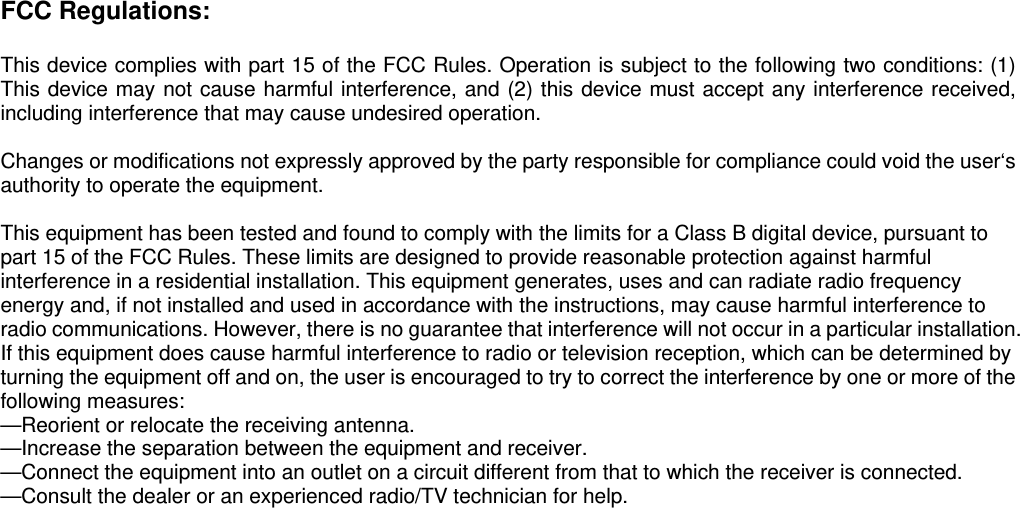 FCC Regulations:  This device complies with part 15 of the FCC Rules. Operation is subject to the following two conditions: (1) This device may not cause harmful interference, and (2) this device must accept any interference received, including interference that may cause undesired operation.  Changes or modifications not expressly approved by the party responsible for compliance could void the user‘s authority to operate the equipment.  This equipment has been tested and found to comply with the limits for a Class B digital device, pursuant to part 15 of the FCC Rules. These limits are designed to provide reasonable protection against harmful interference in a residential installation. This equipment generates, uses and can radiate radio frequency energy and, if not installed and used in accordance with the instructions, may cause harmful interference to radio communications. However, there is no guarantee that interference will not occur in a particular installation. If this equipment does cause harmful interference to radio or television reception, which can be determined by turning the equipment off and on, the user is encouraged to try to correct the interference by one or more of the following measures: —Reorient or relocate the receiving antenna. —Increase the separation between the equipment and receiver. —Connect the equipment into an outlet on a circuit different from that to which the receiver is connected. —Consult the dealer or an experienced radio/TV technician for help.      