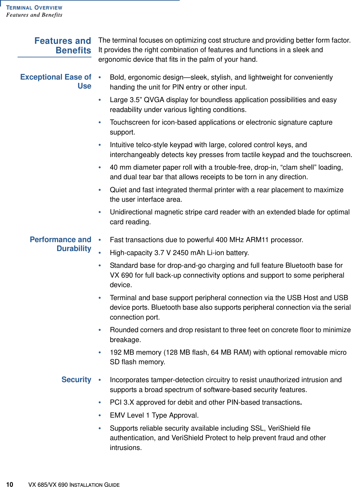TERMINAL OVERVIEWFeatures and Benefits10 VX 685/VX 690 INSTALLATION GUIDEFeatures andBenefitsThe terminal focuses on optimizing cost structure and providing better form factor. It provides the right combination of features and functions in a sleek and ergonomic device that fits in the palm of your hand. Exceptional Ease ofUse•Bold, ergonomic design—sleek, stylish, and lightweight for conveniently handing the unit for PIN entry or other input.•Large 3.5” QVGA display for boundless application possibilities and easy readability under various lighting conditions.•Touchscreen for icon-based applications or electronic signature capture support.•Intuitive telco-style keypad with large, colored control keys, and interchangeably detects key presses from tactile keypad and the touchscreen.•40 mm diameter paper roll with a trouble-free, drop-in, “clam shell” loading, and dual tear bar that allows receipts to be torn in any direction.•Quiet and fast integrated thermal printer with a rear placement to maximize the user interface area.•Unidirectional magnetic stripe card reader with an extended blade for optimal card reading.Performance andDurability•Fast transactions due to powerful 400 MHz ARM11 processor.•High-capacity 3.7 V 2450 mAh Li-ion battery.•Standard base for drop-and-go charging and full feature Bluetooth base for VX 690 for full back-up connectivity options and support to some peripheral device.•Terminal and base support peripheral connection via the USB Host and USB device ports. Bluetooth base also supports peripheral connection via the serial connection port.•Rounded corners and drop resistant to three feet on concrete floor to minimize breakage. •192 MB memory (128 MB flash, 64 MB RAM) with optional removable micro SD flash memory.Security•Incorporates tamper-detection circuitry to resist unauthorized intrusion and supports a broad spectrum of software-based security features.•PCI 3.X approved for debit and other PIN-based transactions.•EMV Level 1 Type Approval. •Supports reliable security available including SSL, VeriShield file authentication, and VeriShield Protect to help prevent fraud and other intrusions.