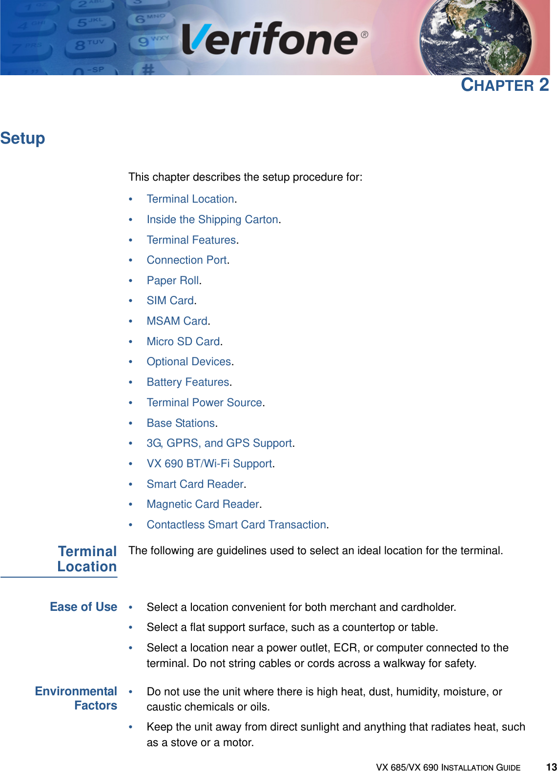 VX 685/VX 690 INSTALLATION GUIDE 13CHAPTER 2SetupThis chapter describes the setup procedure for:•Terminal Location.•Inside the Shipping Carton.•Terminal Features.•Connection Port.•Paper Roll.•SIM Card.•MSAM Card.•Micro SD Card.•Optional Devices.•Battery Features.•Terminal Power Source.•Base Stations.•3G, GPRS, and GPS Support.•VX 690 BT/Wi-Fi Support.•Smart Card Reader.•Magnetic Card Reader.•Contactless Smart Card Transaction.TerminalLocationThe following are guidelines used to select an ideal location for the terminal.Ease of Use•Select a location convenient for both merchant and cardholder.•Select a flat support surface, such as a countertop or table.•Select a location near a power outlet, ECR, or computer connected to the terminal. Do not string cables or cords across a walkway for safety.EnvironmentalFactors•Do not use the unit where there is high heat, dust, humidity, moisture, or caustic chemicals or oils.•Keep the unit away from direct sunlight and anything that radiates heat, such as a stove or a motor.