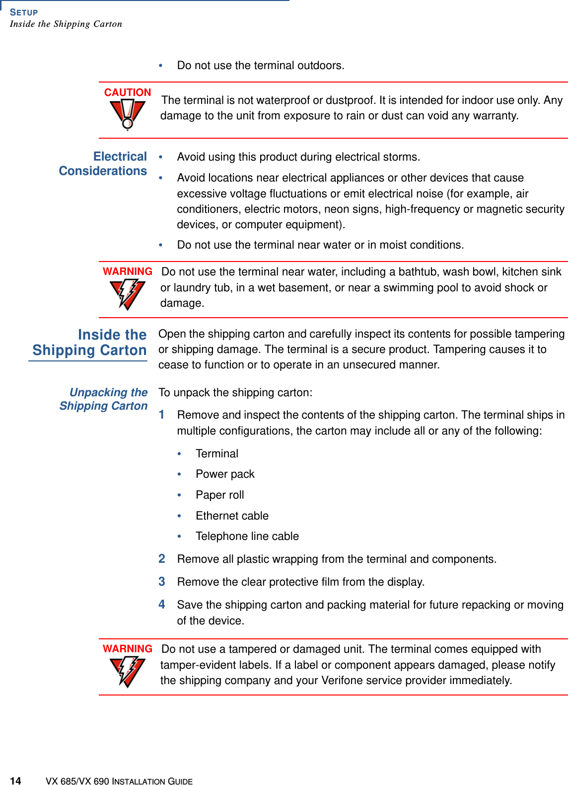 SETUPInside the Shipping Carton14 VX 685/VX 690 INSTALLATION GUIDE•Do not use the terminal outdoors.ElectricalConsiderations•Avoid using this product during electrical storms.•Avoid locations near electrical appliances or other devices that cause excessive voltage fluctuations or emit electrical noise (for example, air conditioners, electric motors, neon signs, high-frequency or magnetic security devices, or computer equipment).•Do not use the terminal near water or in moist conditions.Inside theShipping CartonOpen the shipping carton and carefully inspect its contents for possible tampering or shipping damage. The terminal is a secure product. Tampering causes it to cease to function or to operate in an unsecured manner.Unpacking theShipping CartonTo unpack the shipping carton:1Remove and inspect the contents of the shipping carton. The terminal ships in multiple configurations, the carton may include all or any of the following:•Terminal•Power pack•Paper roll•Ethernet cable•Telephone line cable2Remove all plastic wrapping from the terminal and components.3Remove the clear protective film from the display.4Save the shipping carton and packing material for future repacking or moving of the device.CAUTIONThe terminal is not waterproof or dustproof. It is intended for indoor use only. Any damage to the unit from exposure to rain or dust can void any warranty.WARNINGDo not use the terminal near water, including a bathtub, wash bowl, kitchen sink or laundry tub, in a wet basement, or near a swimming pool to avoid shock or damage.WARNINGDo not use a tampered or damaged unit. The terminal comes equipped with tamper-evident labels. If a label or component appears damaged, please notify the shipping company and your Verifone service provider immediately.