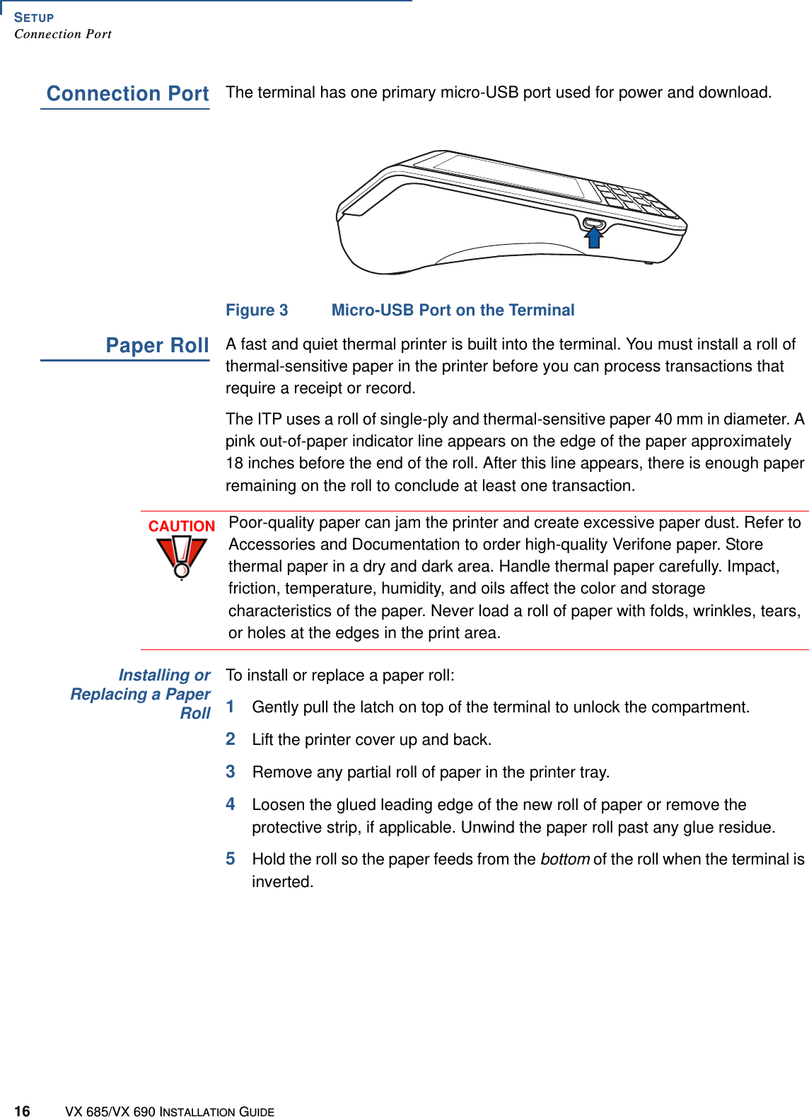 SETUPConnection Port16 VX 685/VX 690 INSTALLATION GUIDEConnection PortThe terminal has one primary micro-USB port used for power and download.Figure 3 Micro-USB Port on the TerminalPaper RollA fast and quiet thermal printer is built into the terminal. You must install a roll of thermal-sensitive paper in the printer before you can process transactions that require a receipt or record.The ITP uses a roll of single-ply and thermal-sensitive paper 40 mm in diameter. A pink out-of-paper indicator line appears on the edge of the paper approximately 18 inches before the end of the roll. After this line appears, there is enough paper remaining on the roll to conclude at least one transaction. Installing orReplacing a PaperRollTo install or replace a paper roll:1Gently pull the latch on top of the terminal to unlock the compartment.2Lift the printer cover up and back. 3Remove any partial roll of paper in the printer tray.4Loosen the glued leading edge of the new roll of paper or remove the protective strip, if applicable. Unwind the paper roll past any glue residue.5Hold the roll so the paper feeds from the bottom of the roll when the terminal is inverted. CAUTIONPoor-quality paper can jam the printer and create excessive paper dust. Refer to Accessories and Documentation to order high-quality Verifone paper. Store thermal paper in a dry and dark area. Handle thermal paper carefully. Impact, friction, temperature, humidity, and oils affect the color and storage characteristics of the paper. Never load a roll of paper with folds, wrinkles, tears, or holes at the edges in the print area.