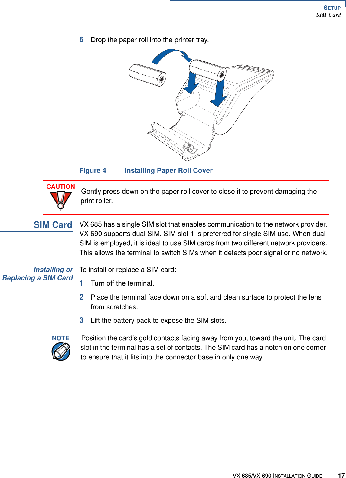 SETUPSIM CardVX 685/VX 690 INSTALLATION GUIDE 176Drop the paper roll into the printer tray.Figure 4 Installing Paper Roll CoverSIM CardVX 685 has a single SIM slot that enables communication to the network provider. VX 690 supports dual SIM. SIM slot 1 is preferred for single SIM use. When dual SIM is employed, it is ideal to use SIM cards from two different network providers. This allows the terminal to switch SIMs when it detects poor signal or no network.Installing orReplacing a SIM CardTo install or replace a SIM card:1Turn off the terminal.2Place the terminal face down on a soft and clean surface to protect the lens from scratches. 3Lift the battery pack to expose the SIM slots.CAUTIONGently press down on the paper roll cover to close it to prevent damaging the print roller.NOTEPosition the card’s gold contacts facing away from you, toward the unit. The card slot in the terminal has a set of contacts. The SIM card has a notch on one corner to ensure that it fits into the connector base in only one way.