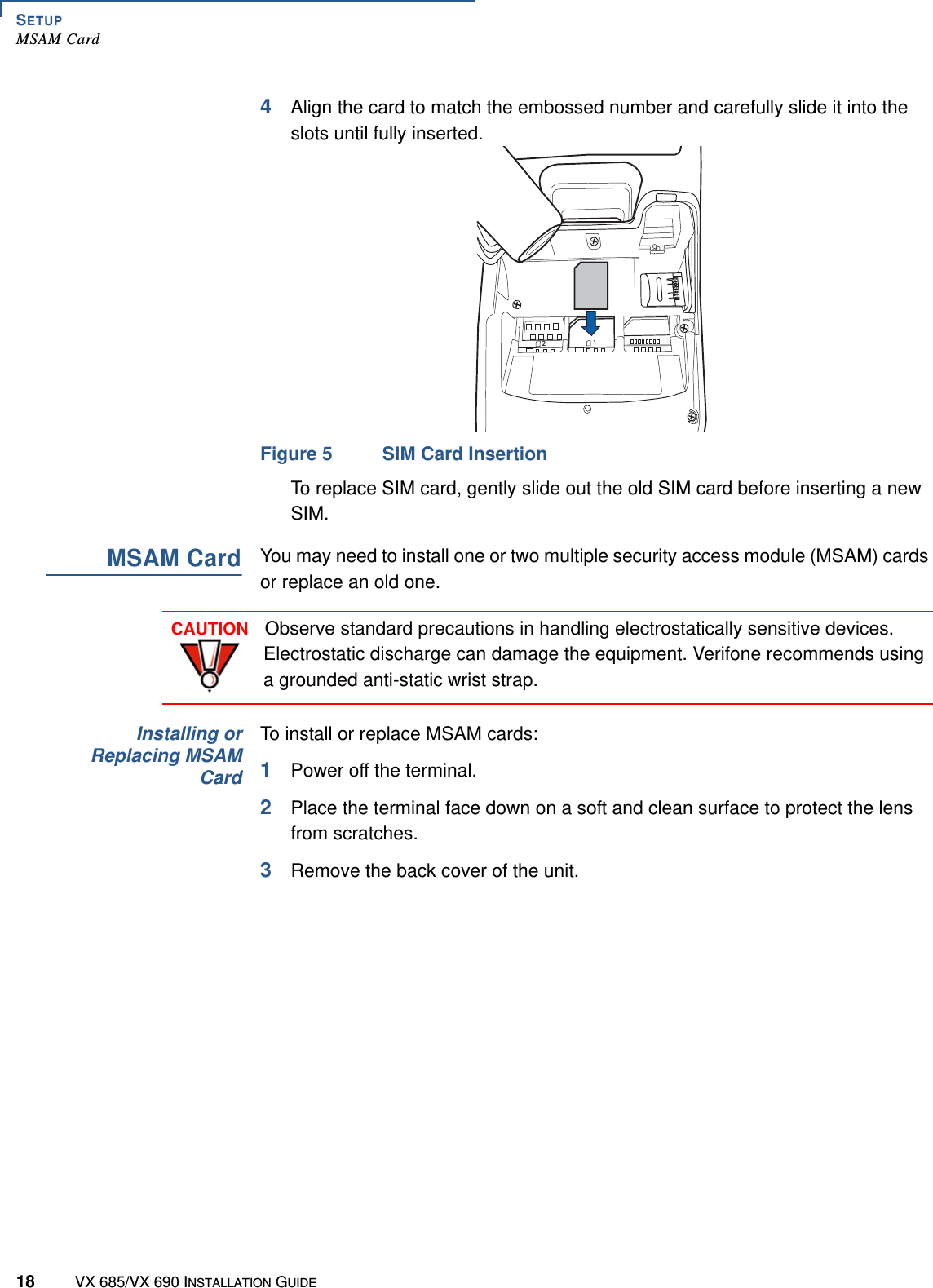 SETUPMSAM Card18 VX 685/VX 690 INSTALLATION GUIDE4Align the card to match the embossed number and carefully slide it into the slots until fully inserted.Figure 5 SIM Card InsertionTo replace SIM card, gently slide out the old SIM card before inserting a new SIM.MSAM CardYou may need to install one or two multiple security access module (MSAM) cards or replace an old one.Installing orReplacing MSAMCardTo install or replace MSAM cards:1Power off the terminal.2Place the terminal face down on a soft and clean surface to protect the lens from scratches.3Remove the back cover of the unit.21CAUTIONObserve standard precautions in handling electrostatically sensitive devices. Electrostatic discharge can damage the equipment. Verifone recommends using a grounded anti-static wrist strap.