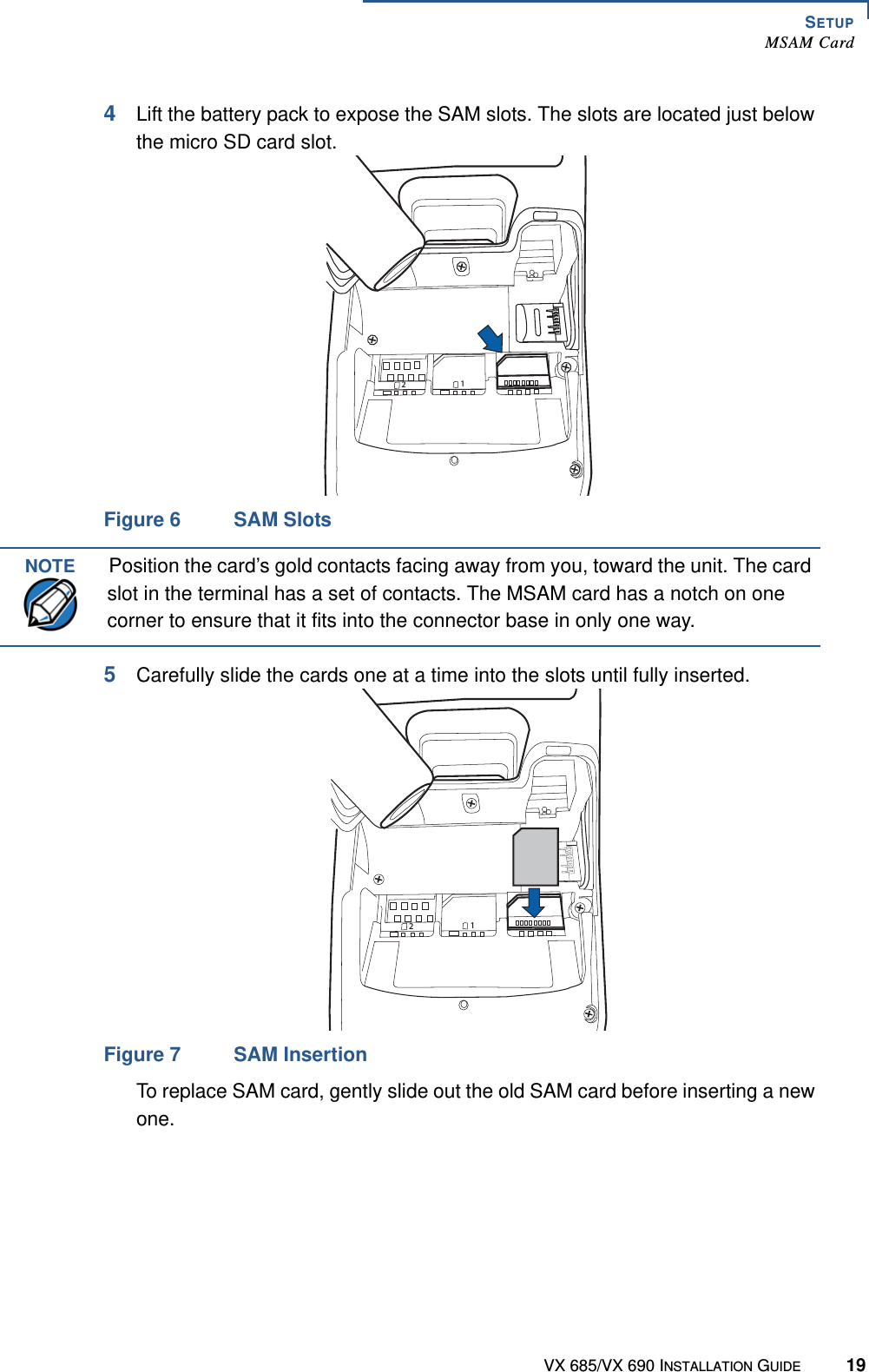 SETUPMSAM CardVX 685/VX 690 INSTALLATION GUIDE 194Lift the battery pack to expose the SAM slots. The slots are located just below the micro SD card slot.Figure 6 SAM Slots5Carefully slide the cards one at a time into the slots until fully inserted.Figure 7 SAM InsertionTo replace SAM card, gently slide out the old SAM card before inserting a new one.21NOTEPosition the card’s gold contacts facing away from you, toward the unit. The card slot in the terminal has a set of contacts. The MSAM card has a notch on one corner to ensure that it fits into the connector base in only one way.21