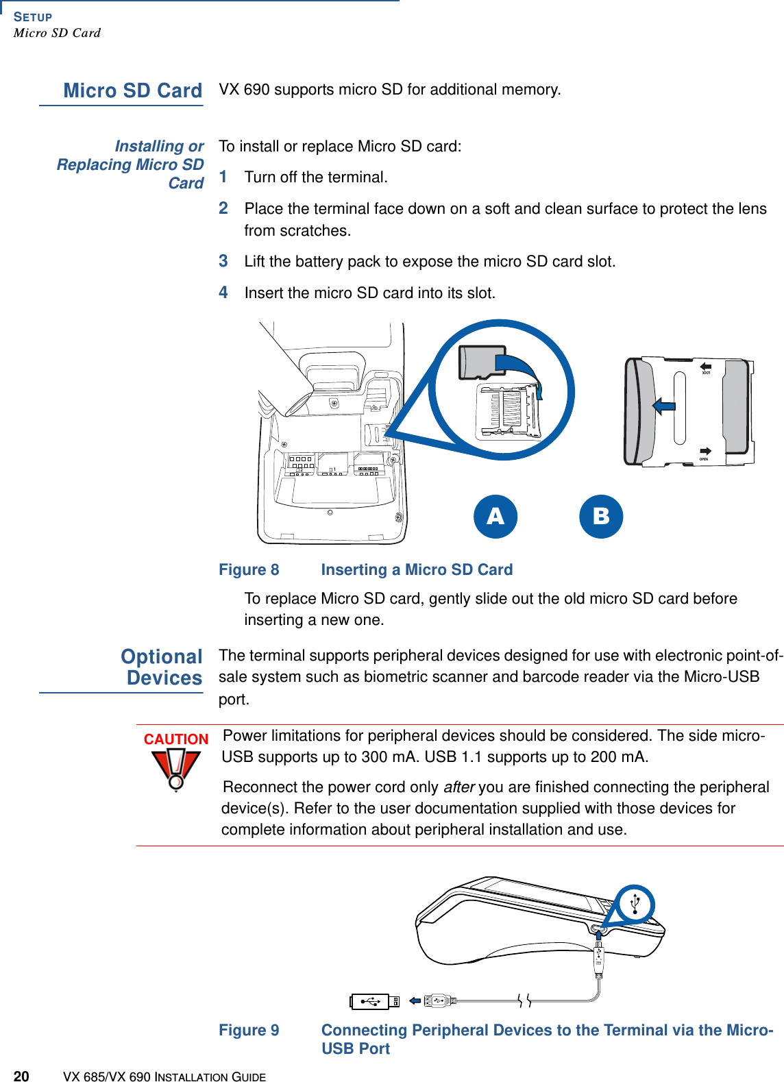 SETUPMicro SD Card20 VX 685/VX 690 INSTALLATION GUIDEMicro SD CardVX 690 supports micro SD for additional memory. Installing orReplacing Micro SDCardTo install or replace Micro SD card:1Turn off the terminal.2Place the terminal face down on a soft and clean surface to protect the lens from scratches. 3Lift the battery pack to expose the micro SD card slot.4Insert the micro SD card into its slot. Figure 8 Inserting a Micro SD CardTo replace Micro SD card, gently slide out the old micro SD card before inserting a new one.OptionalDevicesThe terminal supports peripheral devices designed for use with electronic point-of-sale system such as biometric scanner and barcode reader via the Micro-USB port.Figure 9 Connecting Peripheral Devices to the Terminal via the Micro-USB Port LOCK OPENBA21CAUTIONPower limitations for peripheral devices should be considered. The side micro-USB supports up to 300 mA. USB 1.1 supports up to 200 mA.Reconnect the power cord only after you are finished connecting the peripheral device(s). Refer to the user documentation supplied with those devices for complete information about peripheral installation and use.