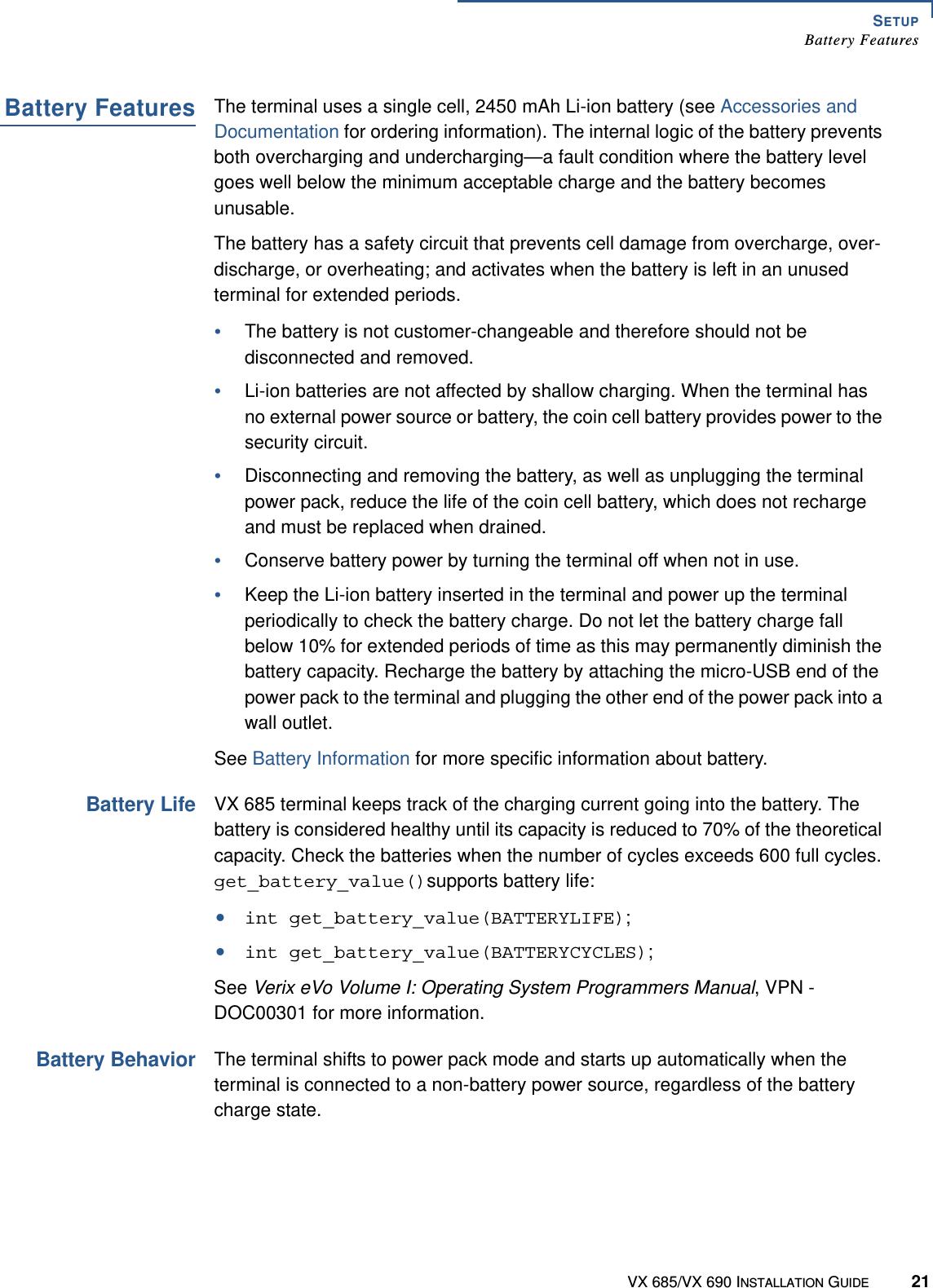 SETUPBattery FeaturesVX 685/VX 690 INSTALLATION GUIDE 21Battery FeaturesThe terminal uses a single cell, 2450 mAh Li-ion battery (see Accessories and Documentation for ordering information). The internal logic of the battery prevents both overcharging and undercharging—a fault condition where the battery level goes well below the minimum acceptable charge and the battery becomes unusable.The battery has a safety circuit that prevents cell damage from overcharge, over-discharge, or overheating; and activates when the battery is left in an unused terminal for extended periods.•The battery is not customer-changeable and therefore should not be disconnected and removed. •Li-ion batteries are not affected by shallow charging. When the terminal has no external power source or battery, the coin cell battery provides power to the security circuit.•Disconnecting and removing the battery, as well as unplugging the terminal power pack, reduce the life of the coin cell battery, which does not recharge and must be replaced when drained.•Conserve battery power by turning the terminal off when not in use.•Keep the Li-ion battery inserted in the terminal and power up the terminal periodically to check the battery charge. Do not let the battery charge fall below 10% for extended periods of time as this may permanently diminish the battery capacity. Recharge the battery by attaching the micro-USB end of the power pack to the terminal and plugging the other end of the power pack into a wall outlet.See Battery Information for more specific information about battery.Battery LifeVX 685 terminal keeps track of the charging current going into the battery. The battery is considered healthy until its capacity is reduced to 70% of the theoretical capacity. Check the batteries when the number of cycles exceeds 600 full cycles. get_battery_value()supports battery life:•int get_battery_value(BATTERYLIFE);•int get_battery_value(BATTERYCYCLES); See Verix eVo Volume I: Operating System Programmers Manual, VPN - DOC00301 for more information.Battery BehaviorThe terminal shifts to power pack mode and starts up automatically when the terminal is connected to a non-battery power source, regardless of the battery charge state.