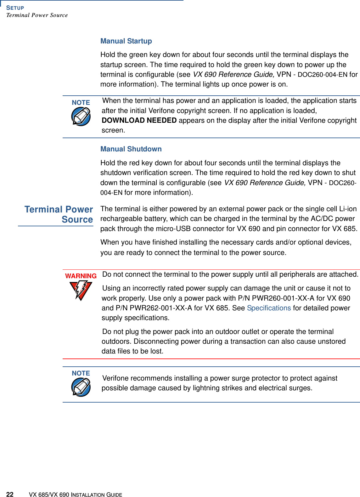 SETUPTerminal Power Source22 VX 685/VX 690 INSTALLATION GUIDEManual StartupHold the green key down for about four seconds until the terminal displays the startup screen. The time required to hold the green key down to power up the terminal is configurable (see VX 690 Reference Guide, VPN - DOC260-004-EN for more information). The terminal lights up once power is on.Manual ShutdownHold the red key down for about four seconds until the terminal displays the shutdown verification screen. The time required to hold the red key down to shut down the terminal is configurable (see VX 690 Reference Guide, VPN - DOC260-004-EN for more information).Terminal PowerSourceThe terminal is either powered by an external power pack or the single cell Li-ion rechargeable battery, which can be charged in the terminal by the AC/DC power pack through the micro-USB connector for VX 690 and pin connector for VX 685.When you have finished installing the necessary cards and/or optional devices, you are ready to connect the terminal to the power source.NOTEWhen the terminal has power and an application is loaded, the application starts after the initial Verifone copyright screen. If no application is loaded, DOWNLOAD NEEDED appears on the display after the initial Verifone copyright screen.WARNINGDo not connect the terminal to the power supply until all peripherals are attached.Using an incorrectly rated power supply can damage the unit or cause it not to work properly. Use only a power pack with P/N PWR260-001-XX-A for VX 690 and P/N PWR262-001-XX-A for VX 685. See Specifications for detailed power supply specifications.Do not plug the power pack into an outdoor outlet or operate the terminal outdoors. Disconnecting power during a transaction can also cause unstored data files to be lost.NOTEVerifone recommends installing a power surge protector to protect against possible damage caused by lightning strikes and electrical surges.