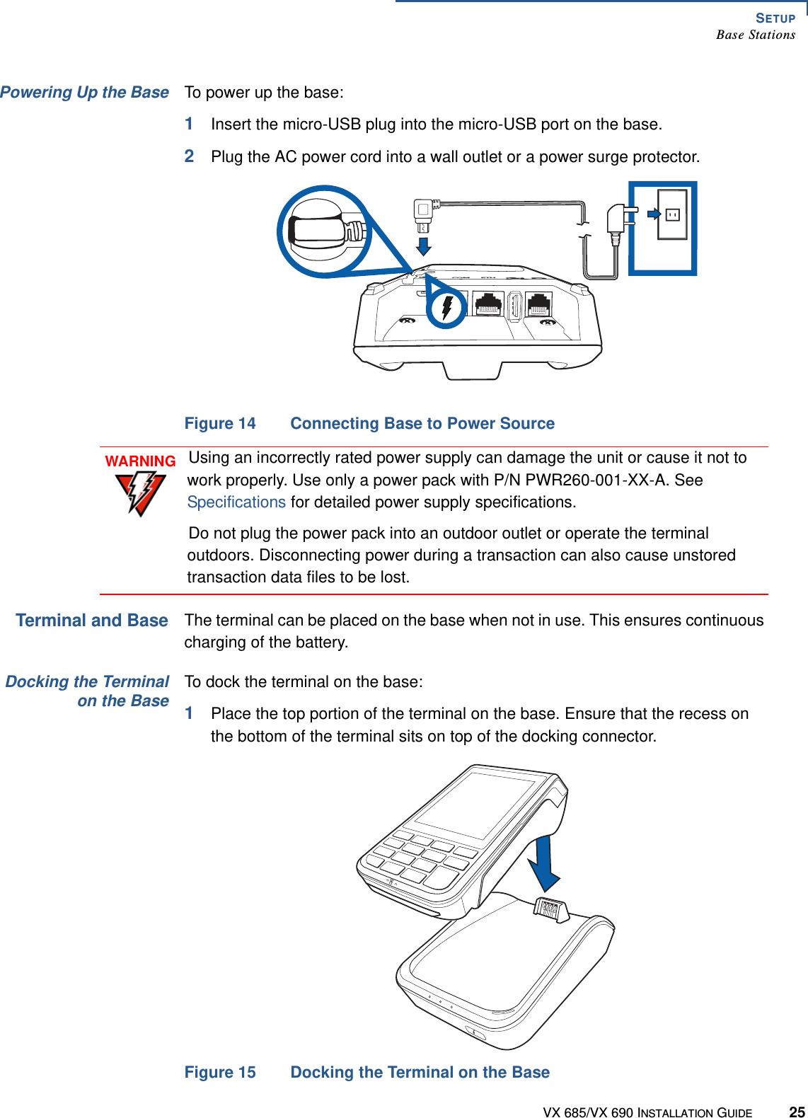 SETUPBase StationsVX 685/VX 690 INSTALLATION GUIDE 25Powering Up the Base To power up the base:1Insert the micro-USB plug into the micro-USB port on the base.2Plug the AC power cord into a wall outlet or a power surge protector.Figure 14 Connecting Base to Power SourceTerminal and BaseThe terminal can be placed on the base when not in use. This ensures continuous charging of the battery.Docking the Terminalon the BaseTo dock the terminal on the base:1Place the top portion of the terminal on the base. Ensure that the recess on the bottom of the terminal sits on top of the docking connector.Figure 15 Docking the Terminal on the BaseCOMETHWARNINGUsing an incorrectly rated power supply can damage the unit or cause it not to work properly. Use only a power pack with P/N PWR260-001-XX-A. See Specifications for detailed power supply specifications.Do not plug the power pack into an outdoor outlet or operate the terminal outdoors. Disconnecting power during a transaction can also cause unstored transaction data files to be lost.