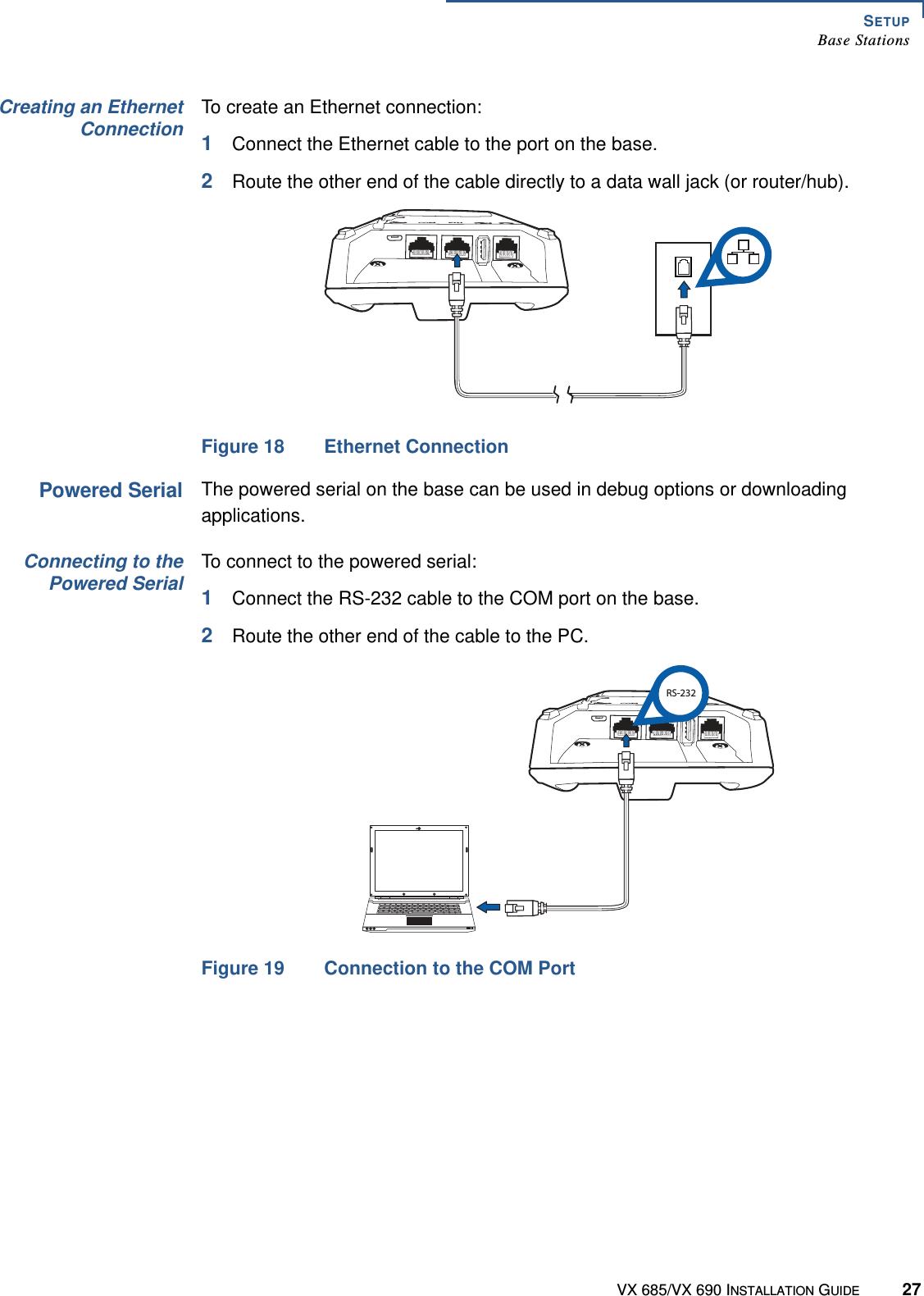 SETUPBase StationsVX 685/VX 690 INSTALLATION GUIDE 27Creating an EthernetConnectionTo create an Ethernet connection:1Connect the Ethernet cable to the port on the base.2Route the other end of the cable directly to a data wall jack (or router/hub).Figure 18 Ethernet ConnectionPowered SerialThe powered serial on the base can be used in debug options or downloading applications. Connecting to thePowered SerialTo connect to the powered serial:1Connect the RS-232 cable to the COM port on the base.2Route the other end of the cable to the PC.Figure 19 Connection to the COM PortCOM ETHCOM ETHRS-232