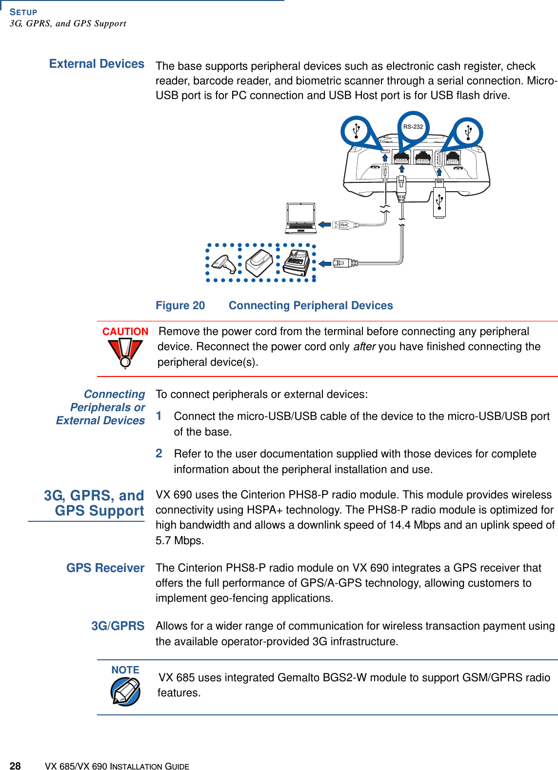 SETUP3G, GPRS, and GPS Support28 VX 685/VX 690 INSTALLATION GUIDEExternal DevicesThe base supports peripheral devices such as electronic cash register, check reader, barcode reader, and biometric scanner through a serial connection. Micro-USB port is for PC connection and USB Host port is for USB flash drive.Figure 20 Connecting Peripheral DevicesConnectingPeripherals orExternal DevicesTo connect peripherals or external devices:1Connect the micro-USB/USB cable of the device to the micro-USB/USB port of the base. 2Refer to the user documentation supplied with those devices for complete information about the peripheral installation and use.3G, GPRS, andGPS SupportVX 690 uses the Cinterion PHS8-P radio module. This module provides wireless connectivity using HSPA+ technology. The PHS8-P radio module is optimized for high bandwidth and allows a downlink speed of 14.4 Mbps and an uplink speed of 5.7 Mbps.GPS ReceiverThe Cinterion PHS8-P radio module on VX 690 integrates a GPS receiver that offers the full performance of GPS/A-GPS technology, allowing customers to implement geo-fencing applications.3G/GPRSAllows for a wider range of communication for wireless transaction payment using the available operator-provided 3G infrastructure.COM ETHBBRS-232CAUTIONRemove the power cord from the terminal before connecting any peripheral device. Reconnect the power cord only after you have finished connecting the peripheral device(s).NOTEVX 685 uses integrated Gemalto BGS2-W module to support GSM/GPRS radio features.