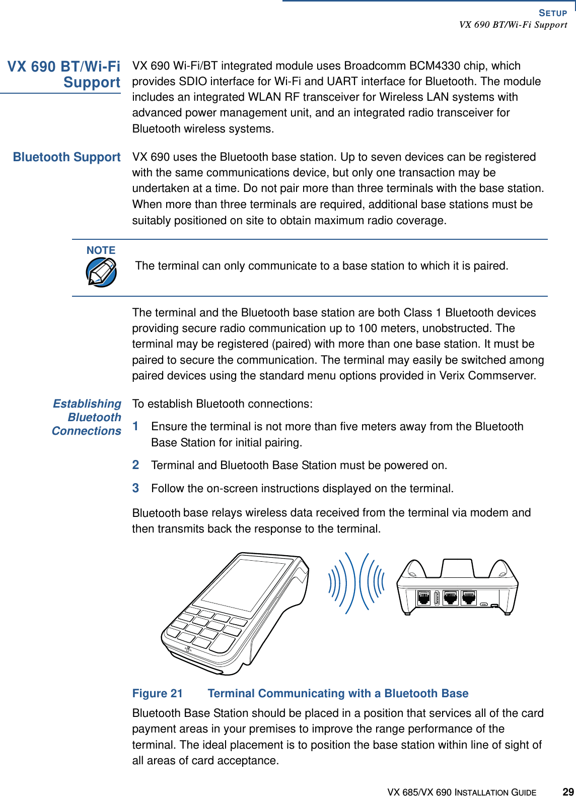 SETUPVX 690 BT/Wi-Fi SupportVX 685/VX 690 INSTALLATION GUIDE 29VX 690 BT/Wi-FiSupportVX 690 Wi-Fi/BT integrated module uses Broadcomm BCM4330 chip, which provides SDIO interface for Wi-Fi and UART interface for Bluetooth. The module includes an integrated WLAN RF transceiver for Wireless LAN systems with advanced power management unit, and an integrated radio transceiver for Bluetooth wireless systems.Bluetooth SupportVX 690 uses the Bluetooth base station. Up to seven devices can be registered with the same communications device, but only one transaction may be undertaken at a time. Do not pair more than three terminals with the base station. When more than three terminals are required, additional base stations must be suitably positioned on site to obtain maximum radio coverage.The terminal and the Bluetooth base station are both Class 1 Bluetooth devices providing secure radio communication up to 100 meters, unobstructed. The terminal may be registered (paired) with more than one base station. It must be paired to secure the communication. The terminal may easily be switched among paired devices using the standard menu options provided in Verix Commserver. EstablishingBluetoothConnectionsTo establish Bluetooth connections:1Ensure the terminal is not more than five meters away from the Bluetooth Base Station for initial pairing.2Terminal and Bluetooth Base Station must be powered on.3Follow the on-screen instructions displayed on the terminal.Bluetooth base relays wireless data received from the terminal via modem and then transmits back the response to the terminal.Figure 21 Terminal Communicating with a Bluetooth BaseBluetooth Base Station should be placed in a position that services all of the card payment areas in your premises to improve the range performance of the terminal. The ideal placement is to position the base station within line of sight of all areas of card acceptance.NOTEThe terminal can only communicate to a base station to which it is paired.