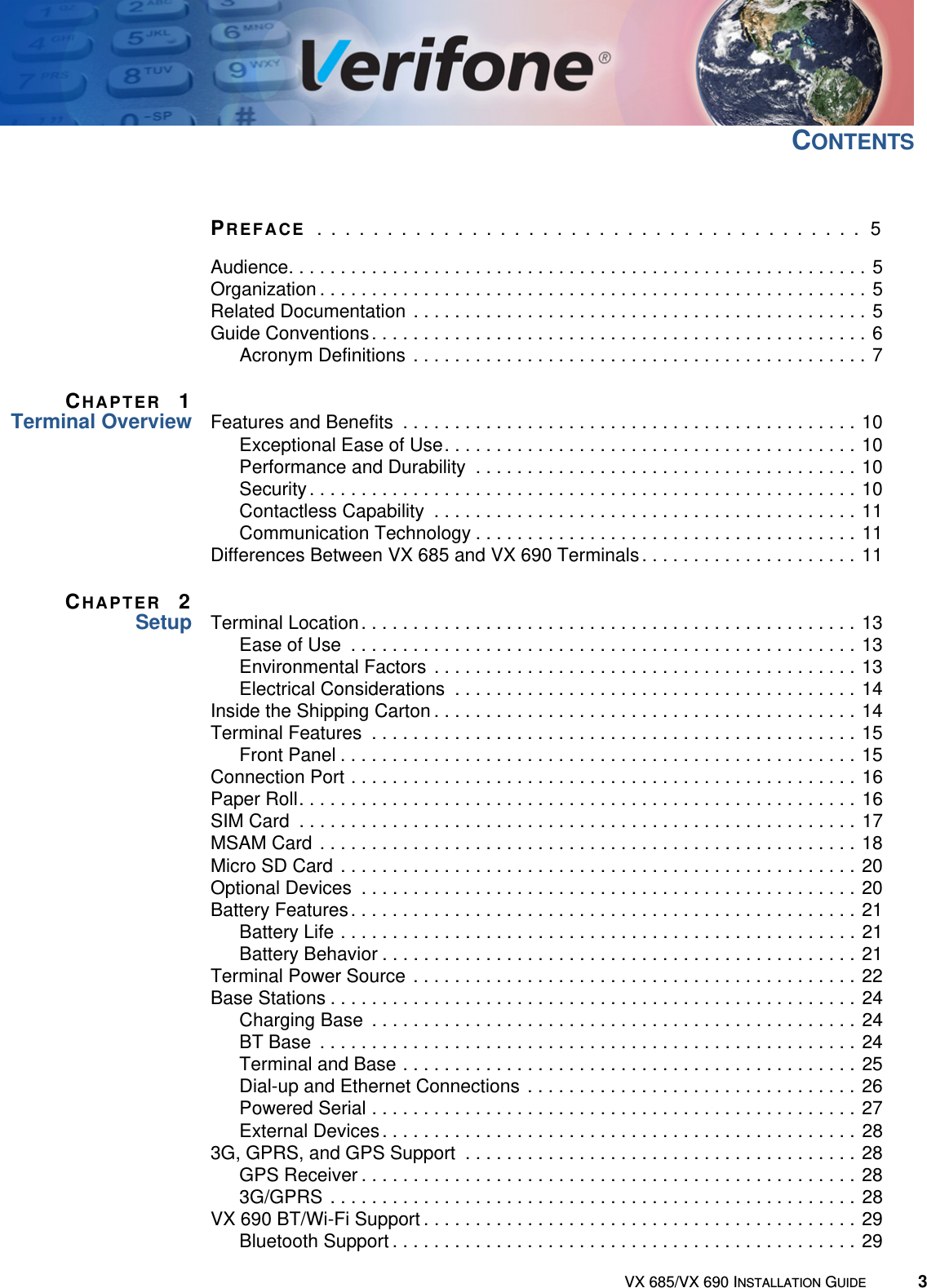 VX 685/VX 690 INSTALLATION GUIDE 3CONTENTSPREFACE  . . . . . . . . . . . . . . . . . . . . . . . . . . . . . . . . . . . . . . .  5Audience. . . . . . . . . . . . . . . . . . . . . . . . . . . . . . . . . . . . . . . . . . . . . . . . . . . . . . . . 5Organization . . . . . . . . . . . . . . . . . . . . . . . . . . . . . . . . . . . . . . . . . . . . . . . . . . . . . 5Related Documentation  . . . . . . . . . . . . . . . . . . . . . . . . . . . . . . . . . . . . . . . . . . . . 5Guide Conventions. . . . . . . . . . . . . . . . . . . . . . . . . . . . . . . . . . . . . . . . . . . . . . . . 6Acronym Definitions . . . . . . . . . . . . . . . . . . . . . . . . . . . . . . . . . . . . . . . . . . . . 7CHAPTER 1Terminal Overview Features and Benefits  . . . . . . . . . . . . . . . . . . . . . . . . . . . . . . . . . . . . . . . . . . . . 10Exceptional Ease of Use. . . . . . . . . . . . . . . . . . . . . . . . . . . . . . . . . . . . . . . . 10Performance and Durability  . . . . . . . . . . . . . . . . . . . . . . . . . . . . . . . . . . . . . 10Security . . . . . . . . . . . . . . . . . . . . . . . . . . . . . . . . . . . . . . . . . . . . . . . . . . . . . 10Contactless Capability  . . . . . . . . . . . . . . . . . . . . . . . . . . . . . . . . . . . . . . . . . 11Communication Technology . . . . . . . . . . . . . . . . . . . . . . . . . . . . . . . . . . . . . 11Differences Between VX 685 and VX 690 Terminals. . . . . . . . . . . . . . . . . . . . . 11CHAPTER 2Setup Terminal Location. . . . . . . . . . . . . . . . . . . . . . . . . . . . . . . . . . . . . . . . . . . . . . . . 13Ease of Use  . . . . . . . . . . . . . . . . . . . . . . . . . . . . . . . . . . . . . . . . . . . . . . . . . 13Environmental Factors  . . . . . . . . . . . . . . . . . . . . . . . . . . . . . . . . . . . . . . . . . 13Electrical Considerations  . . . . . . . . . . . . . . . . . . . . . . . . . . . . . . . . . . . . . . . 14Inside the Shipping Carton . . . . . . . . . . . . . . . . . . . . . . . . . . . . . . . . . . . . . . . . . 14Terminal Features  . . . . . . . . . . . . . . . . . . . . . . . . . . . . . . . . . . . . . . . . . . . . . . . 15Front Panel . . . . . . . . . . . . . . . . . . . . . . . . . . . . . . . . . . . . . . . . . . . . . . . . . . 15Connection Port . . . . . . . . . . . . . . . . . . . . . . . . . . . . . . . . . . . . . . . . . . . . . . . . . 16Paper Roll. . . . . . . . . . . . . . . . . . . . . . . . . . . . . . . . . . . . . . . . . . . . . . . . . . . . . . 16SIM Card  . . . . . . . . . . . . . . . . . . . . . . . . . . . . . . . . . . . . . . . . . . . . . . . . . . . . . . 17MSAM Card  . . . . . . . . . . . . . . . . . . . . . . . . . . . . . . . . . . . . . . . . . . . . . . . . . . . . 18Micro SD Card  . . . . . . . . . . . . . . . . . . . . . . . . . . . . . . . . . . . . . . . . . . . . . . . . . . 20Optional Devices  . . . . . . . . . . . . . . . . . . . . . . . . . . . . . . . . . . . . . . . . . . . . . . . . 20Battery Features. . . . . . . . . . . . . . . . . . . . . . . . . . . . . . . . . . . . . . . . . . . . . . . . . 21Battery Life . . . . . . . . . . . . . . . . . . . . . . . . . . . . . . . . . . . . . . . . . . . . . . . . . . 21Battery Behavior . . . . . . . . . . . . . . . . . . . . . . . . . . . . . . . . . . . . . . . . . . . . . . 21Terminal Power Source . . . . . . . . . . . . . . . . . . . . . . . . . . . . . . . . . . . . . . . . . . . 22Base Stations . . . . . . . . . . . . . . . . . . . . . . . . . . . . . . . . . . . . . . . . . . . . . . . . . . . 24Charging Base  . . . . . . . . . . . . . . . . . . . . . . . . . . . . . . . . . . . . . . . . . . . . . . . 24BT Base  . . . . . . . . . . . . . . . . . . . . . . . . . . . . . . . . . . . . . . . . . . . . . . . . . . . . 24Terminal and Base . . . . . . . . . . . . . . . . . . . . . . . . . . . . . . . . . . . . . . . . . . . . 25Dial-up and Ethernet Connections . . . . . . . . . . . . . . . . . . . . . . . . . . . . . . . . 26Powered Serial . . . . . . . . . . . . . . . . . . . . . . . . . . . . . . . . . . . . . . . . . . . . . . . 27External Devices . . . . . . . . . . . . . . . . . . . . . . . . . . . . . . . . . . . . . . . . . . . . . . 283G, GPRS, and GPS Support  . . . . . . . . . . . . . . . . . . . . . . . . . . . . . . . . . . . . . . 28GPS Receiver . . . . . . . . . . . . . . . . . . . . . . . . . . . . . . . . . . . . . . . . . . . . . . . . 283G/GPRS  . . . . . . . . . . . . . . . . . . . . . . . . . . . . . . . . . . . . . . . . . . . . . . . . . . . 28VX 690 BT/Wi-Fi Support . . . . . . . . . . . . . . . . . . . . . . . . . . . . . . . . . . . . . . . . . . 29Bluetooth Support . . . . . . . . . . . . . . . . . . . . . . . . . . . . . . . . . . . . . . . . . . . . . 29