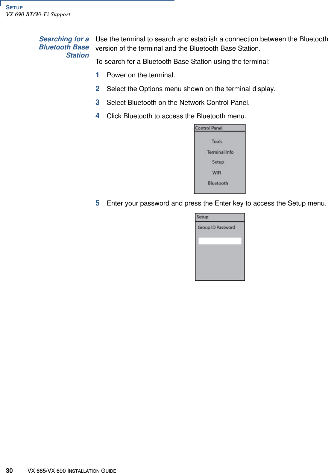 SETUPVX 690 BT/Wi-Fi Support30 VX 685/VX 690 INSTALLATION GUIDESearching for aBluetooth BaseStationUse the terminal to search and establish a connection between the Bluetooth version of the terminal and the Bluetooth Base Station.To search for a Bluetooth Base Station using the terminal:1Power on the terminal. 2Select the Options menu shown on the terminal display.3Select Bluetooth on the Network Control Panel. 4Click Bluetooth to access the Bluetooth menu.5Enter your password and press the Enter key to access the Setup menu.