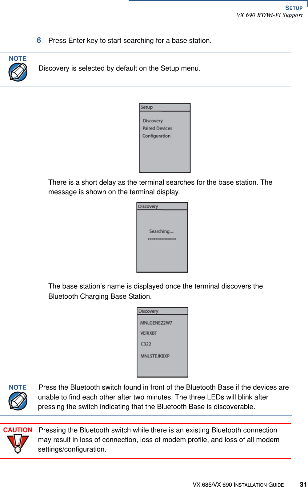 SETUPVX 690 BT/Wi-Fi SupportVX 685/VX 690 INSTALLATION GUIDE 316Press Enter key to start searching for a base station.There is a short delay as the terminal searches for the base station. The message is shown on the terminal display.The base station’s name is displayed once the terminal discovers the Bluetooth Charging Base Station.NOTEDiscovery is selected by default on the Setup menu.NOTEPress the Bluetooth switch found in front of the Bluetooth Base if the devices are unable to find each other after two minutes. The three LEDs will blink after pressing the switch indicating that the Bluetooth Base is discoverable.CAUTIONPressing the Bluetooth switch while there is an existing Bluetooth connection may result in loss of connection, loss of modem profile, and loss of all modem settings/configuration.
