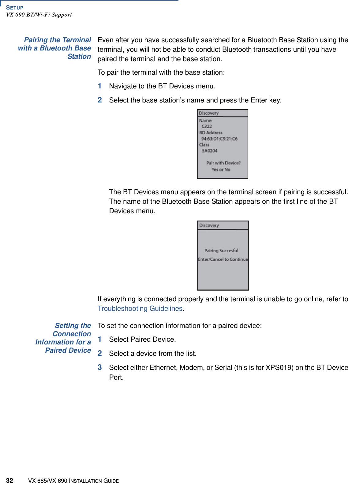 SETUPVX 690 BT/Wi-Fi Support32 VX 685/VX 690 INSTALLATION GUIDEPairing the Terminalwith a Bluetooth BaseStationEven after you have successfully searched for a Bluetooth Base Station using the terminal, you will not be able to conduct Bluetooth transactions until you have paired the terminal and the base station.To pair the terminal with the base station:1Navigate to the BT Devices menu.2Select the base station’s name and press the Enter key.The BT Devices menu appears on the terminal screen if pairing is successful. The name of the Bluetooth Base Station appears on the first line of the BT Devices menu.If everything is connected properly and the terminal is unable to go online, refer to Troubleshooting Guidelines.Setting theConnectionInformation for aPaired DeviceTo set the connection information for a paired device:1Select Paired Device.2Select a device from the list.3Select either Ethernet, Modem, or Serial (this is for XPS019) on the BT Device Port.