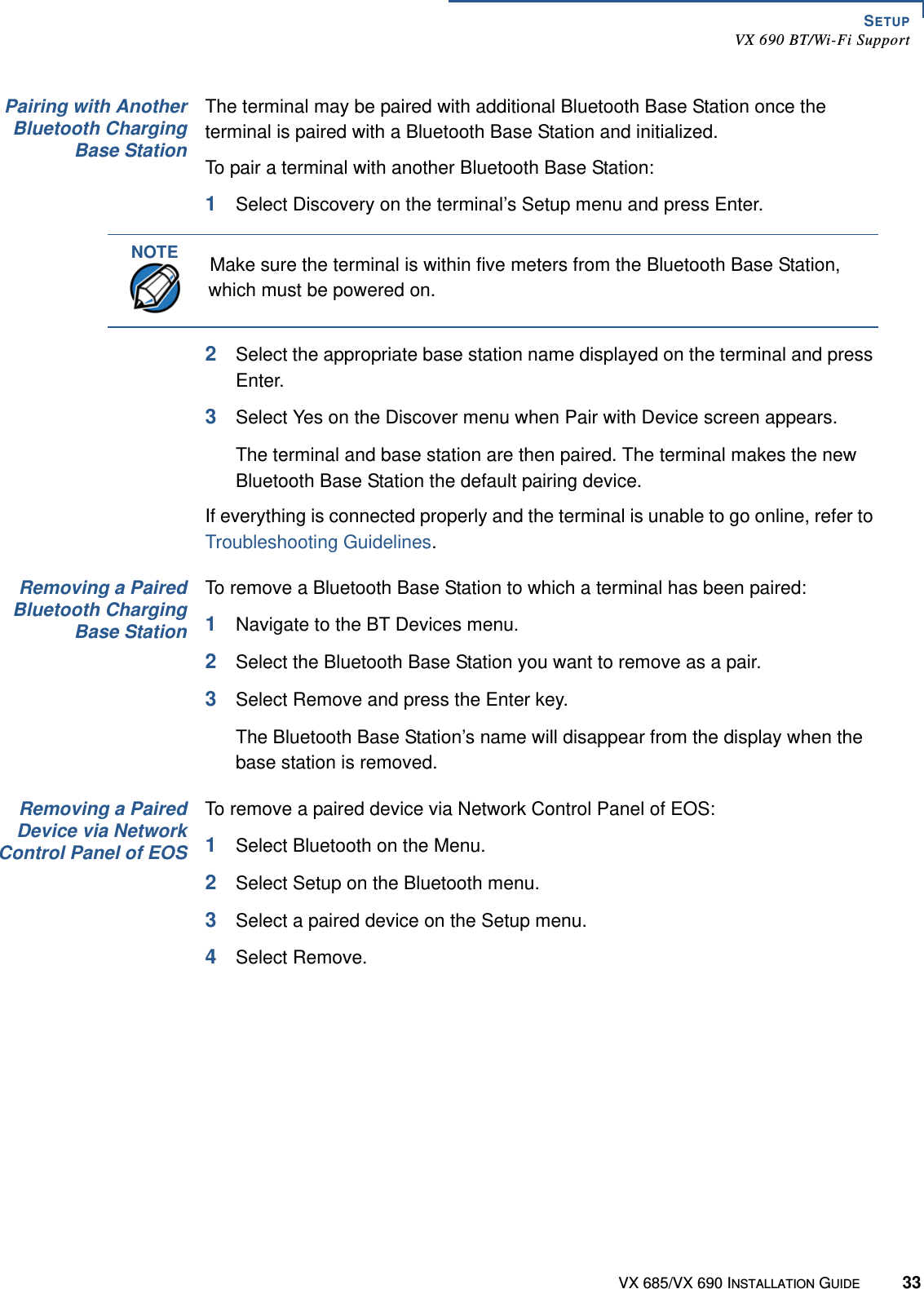 SETUPVX 690 BT/Wi-Fi SupportVX 685/VX 690 INSTALLATION GUIDE 33Pairing with AnotherBluetooth ChargingBase StationThe terminal may be paired with additional Bluetooth Base Station once the terminal is paired with a Bluetooth Base Station and initialized.To pair a terminal with another Bluetooth Base Station:1Select Discovery on the terminal’s Setup menu and press Enter.2Select the appropriate base station name displayed on the terminal and press Enter.3Select Yes on the Discover menu when Pair with Device screen appears.The terminal and base station are then paired. The terminal makes the new Bluetooth Base Station the default pairing device.If everything is connected properly and the terminal is unable to go online, refer to Troubleshooting Guidelines.Removing a PairedBluetooth ChargingBase StationTo remove a Bluetooth Base Station to which a terminal has been paired:1Navigate to the BT Devices menu.2Select the Bluetooth Base Station you want to remove as a pair.3Select Remove and press the Enter key.The Bluetooth Base Station’s name will disappear from the display when the base station is removed.Removing a PairedDevice via NetworkControl Panel of EOSTo remove a paired device via Network Control Panel of EOS:1Select Bluetooth on the Menu.2Select Setup on the Bluetooth menu.3Select a paired device on the Setup menu.4Select Remove.NOTEMake sure the terminal is within five meters from the Bluetooth Base Station, which must be powered on.