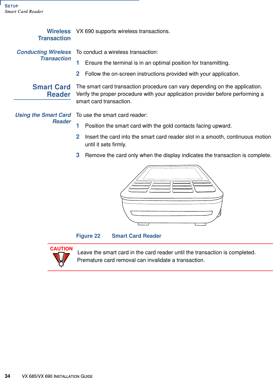 SETUPSmart Card Reader34 VX 685/VX 690 INSTALLATION GUIDEWirelessTransactionVX 690 supports wireless transactions.Conducting WirelessTransactionTo conduct a wireless transaction:1Ensure the terminal is in an optimal position for transmitting.2Follow the on-screen instructions provided with your application.Smart CardReaderThe smart card transaction procedure can vary depending on the application. Verify the proper procedure with your application provider before performing a smart card transaction.Using the Smart CardReaderTo use the smart card reader:1Position the smart card with the gold contacts facing upward.2Insert the card into the smart card reader slot in a smooth, continuous motion until it sets firmly.3Remove the card only when the display indicates the transaction is complete.Figure 22 Smart Card ReaderCAUTIONLeave the smart card in the card reader until the transaction is completed. Premature card removal can invalidate a transaction.