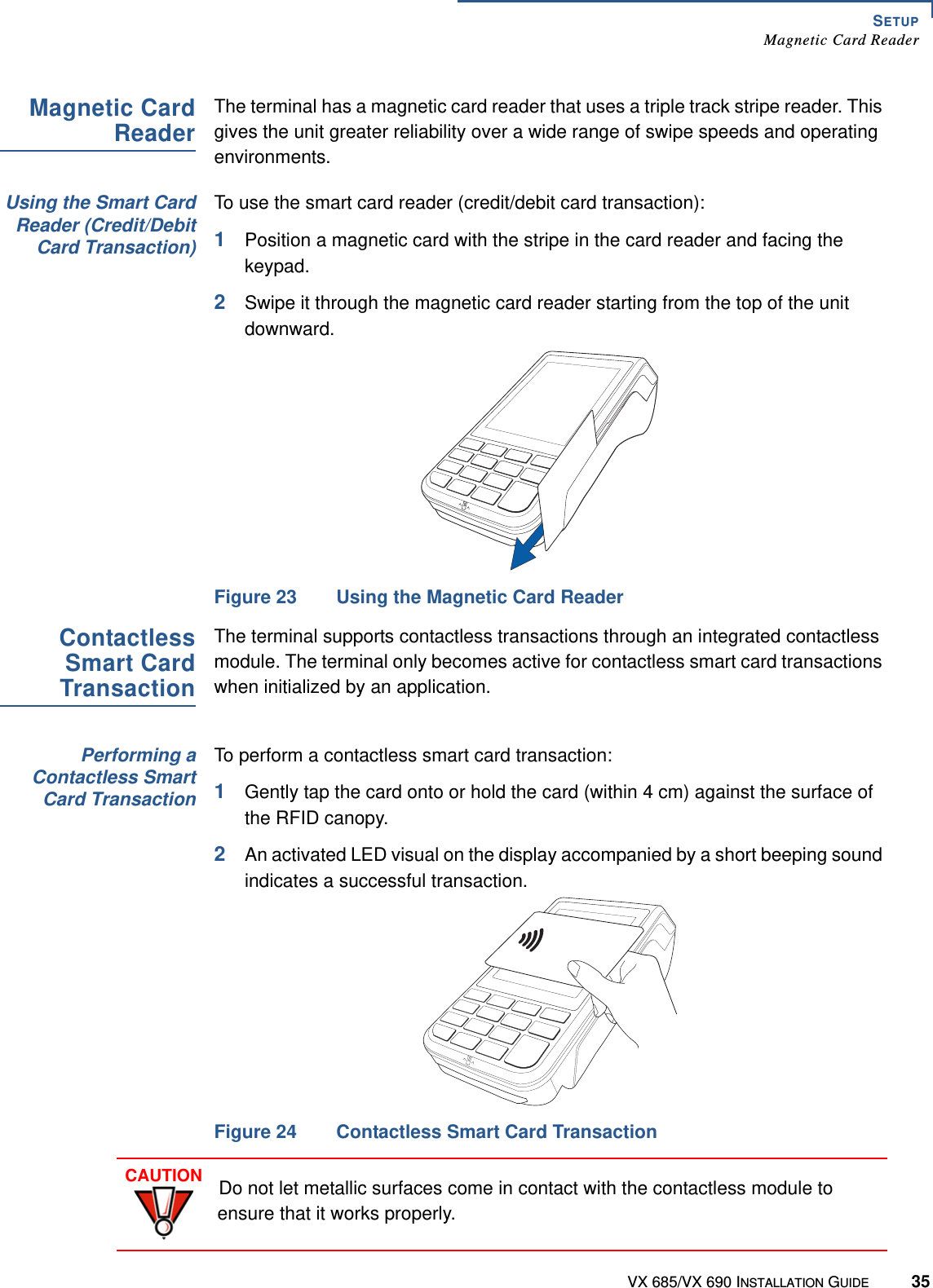 SETUPMagnetic Card ReaderVX 685/VX 690 INSTALLATION GUIDE 35Magnetic CardReaderThe terminal has a magnetic card reader that uses a triple track stripe reader. This gives the unit greater reliability over a wide range of swipe speeds and operating environments.Using the Smart CardReader (Credit/DebitCard Transaction)To use the smart card reader (credit/debit card transaction):1Position a magnetic card with the stripe in the card reader and facing the keypad.2Swipe it through the magnetic card reader starting from the top of the unit downward.Figure 23 Using the Magnetic Card Reader ContactlessSmart CardTransactionThe terminal supports contactless transactions through an integrated contactless module. The terminal only becomes active for contactless smart card transactions when initialized by an application.Performing aContactless SmartCard TransactionTo perform a contactless smart card transaction:1Gently tap the card onto or hold the card (within 4 cm) against the surface of the RFID canopy.2An activated LED visual on the display accompanied by a short beeping sound indicates a successful transaction. Figure 24 Contactless Smart Card TransactionCAUTIONDo not let metallic surfaces come in contact with the contactless module to ensure that it works properly. 