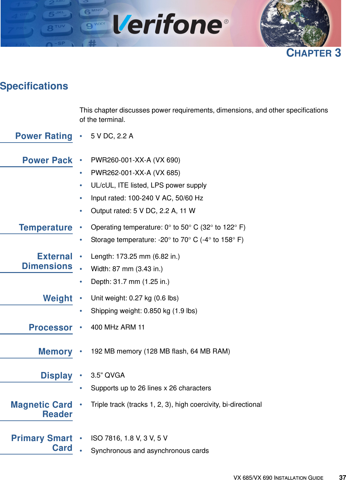 VX 685/VX 690 INSTALLATION GUIDE 37CHAPTER 3SpecificationsThis chapter discusses power requirements, dimensions, and other specifications of the terminal.Power Rating•5 V DC, 2.2 APower Pack•PWR260-001-XX-A (VX 690)•PWR262-001-XX-A (VX 685)•UL/cUL, ITE listed, LPS power supply•Input rated: 100-240 V AC, 50/60 Hz•Output rated: 5 V DC, 2.2 A, 11 WTemperature•Operating temperature: 0° to 50° C (32° to 122° F)•Storage temperature: -20° to 70° C (-4° to 158° F)ExternalDimensions•Length: 173.25 mm (6.82 in.)•Width: 87 mm (3.43 in.)•Depth: 31.7 mm (1.25 in.)Weight•Unit weight: 0.27 kg (0.6 lbs)•Shipping weight: 0.850 kg (1.9 lbs)Processor•400 MHz ARM 11Memory•192 MB memory (128 MB flash, 64 MB RAM)Display•3.5” QVGA•Supports up to 26 lines x 26 charactersMagnetic CardReader•Triple track (tracks 1, 2, 3), high coercivity, bi-directionalPrimary SmartCard•ISO 7816, 1.8 V, 3 V, 5 V •Synchronous and asynchronous cards 