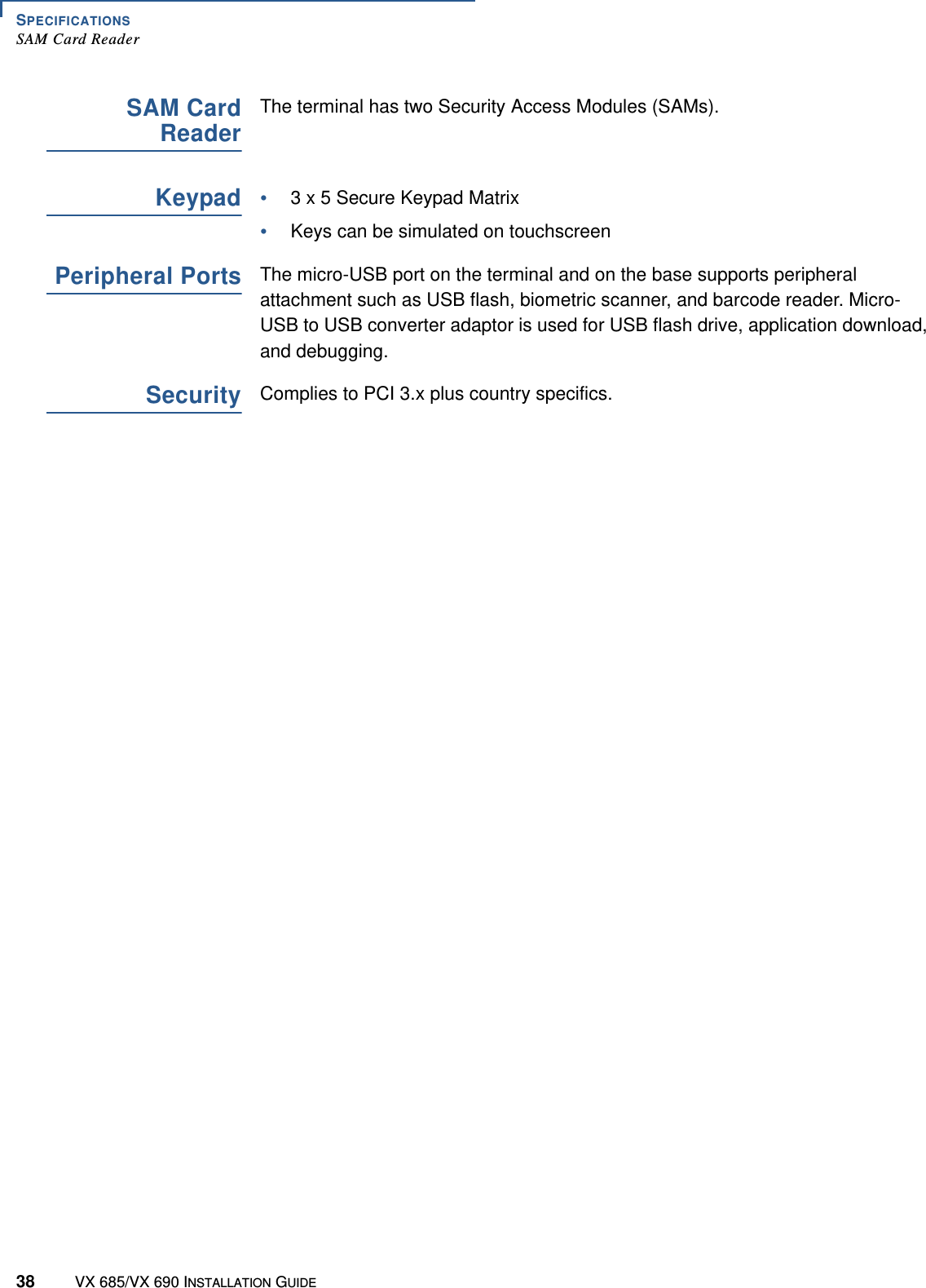 SPECIFICATIONSSAM Card Reader38 VX 685/VX 690 INSTALLATION GUIDESAM CardReaderThe terminal has two Security Access Modules (SAMs).Keypad•3 x 5 Secure Keypad Matrix •Keys can be simulated on touchscreenPeripheral PortsThe micro-USB port on the terminal and on the base supports peripheral attachment such as USB flash, biometric scanner, and barcode reader. Micro-USB to USB converter adaptor is used for USB flash drive, application download, and debugging.SecurityComplies to PCI 3.x plus country specifics.