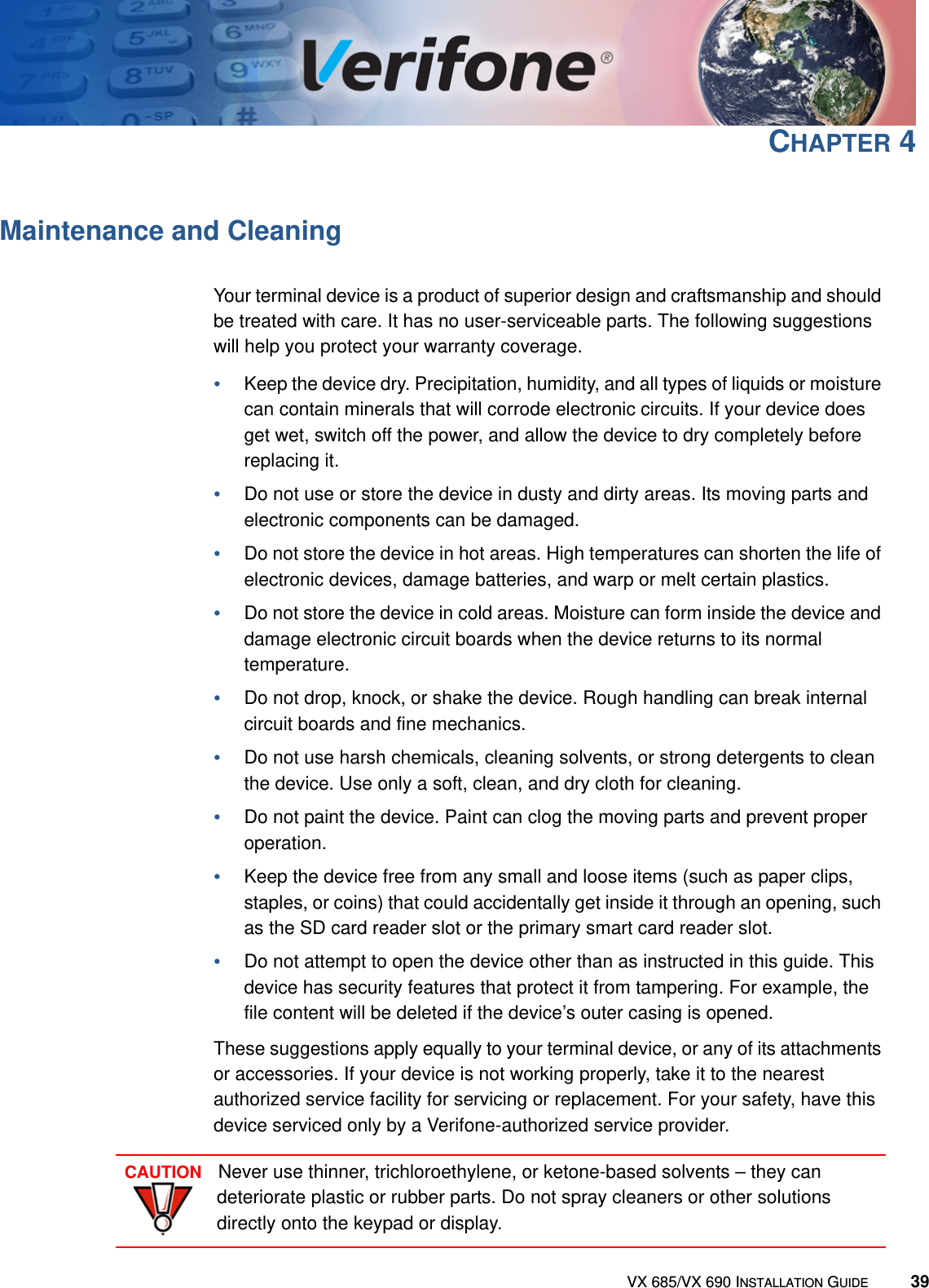 VX 685/VX 690 INSTALLATION GUIDE 39CHAPTER 4Maintenance and CleaningYour terminal device is a product of superior design and craftsmanship and should be treated with care. It has no user-serviceable parts. The following suggestions will help you protect your warranty coverage.•Keep the device dry. Precipitation, humidity, and all types of liquids or moisture can contain minerals that will corrode electronic circuits. If your device does get wet, switch off the power, and allow the device to dry completely before replacing it.•Do not use or store the device in dusty and dirty areas. Its moving parts and electronic components can be damaged.•Do not store the device in hot areas. High temperatures can shorten the life of electronic devices, damage batteries, and warp or melt certain plastics.•Do not store the device in cold areas. Moisture can form inside the device and damage electronic circuit boards when the device returns to its normal temperature.•Do not drop, knock, or shake the device. Rough handling can break internal circuit boards and fine mechanics.•Do not use harsh chemicals, cleaning solvents, or strong detergents to clean the device. Use only a soft, clean, and dry cloth for cleaning. •Do not paint the device. Paint can clog the moving parts and prevent proper operation.•Keep the device free from any small and loose items (such as paper clips, staples, or coins) that could accidentally get inside it through an opening, such as the SD card reader slot or the primary smart card reader slot.•Do not attempt to open the device other than as instructed in this guide. This device has security features that protect it from tampering. For example, the file content will be deleted if the device’s outer casing is opened.These suggestions apply equally to your terminal device, or any of its attachments or accessories. If your device is not working properly, take it to the nearest authorized service facility for servicing or replacement. For your safety, have this device serviced only by a Verifone-authorized service provider.CAUTIONNever use thinner, trichloroethylene, or ketone-based solvents – they can deteriorate plastic or rubber parts. Do not spray cleaners or other solutions directly onto the keypad or display.