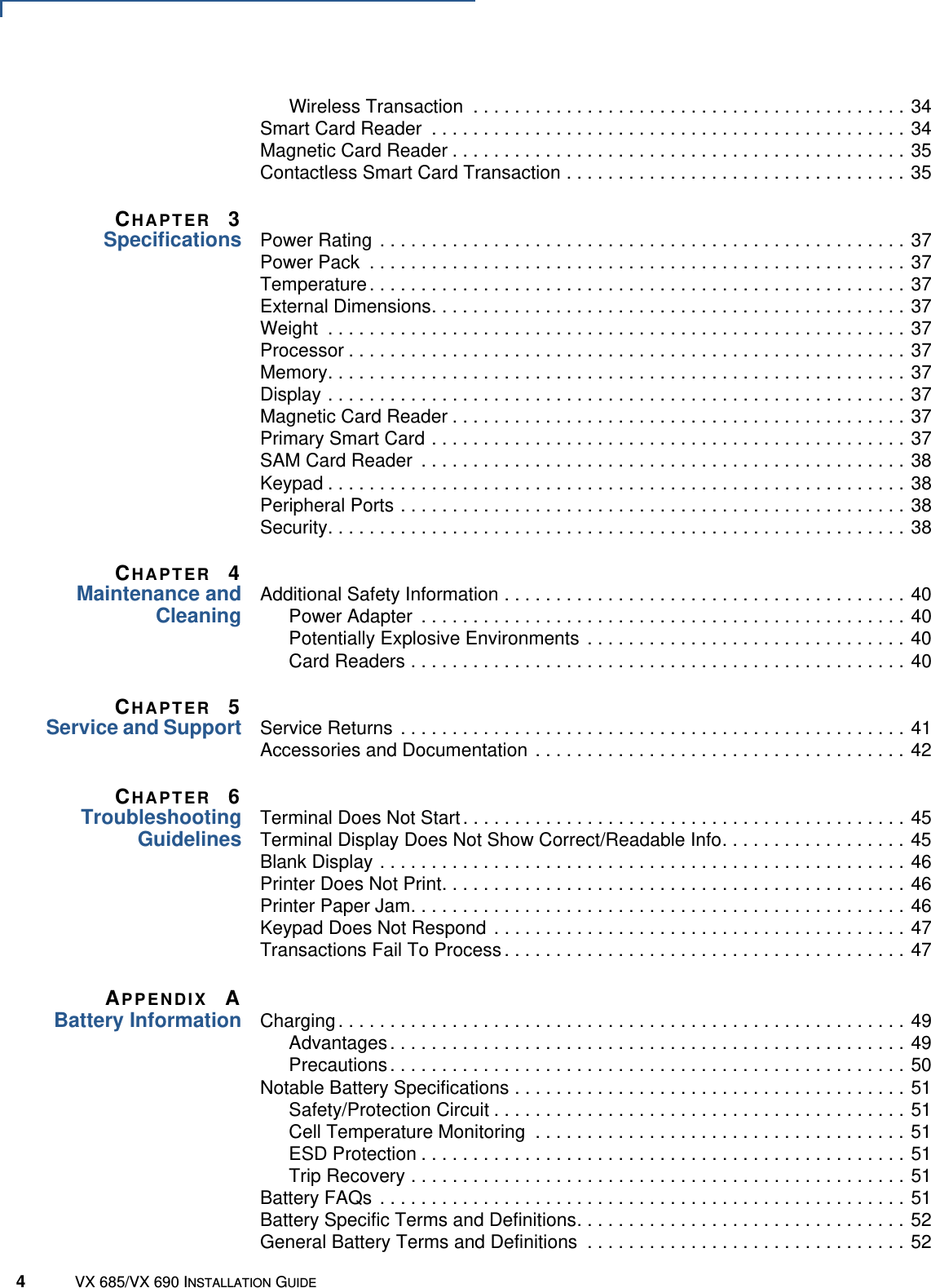 4VX 685/VX 690 INSTALLATION GUIDEWireless Transaction  . . . . . . . . . . . . . . . . . . . . . . . . . . . . . . . . . . . . . . . . . . 34Smart Card Reader  . . . . . . . . . . . . . . . . . . . . . . . . . . . . . . . . . . . . . . . . . . . . . . 34Magnetic Card Reader . . . . . . . . . . . . . . . . . . . . . . . . . . . . . . . . . . . . . . . . . . . . 35Contactless Smart Card Transaction . . . . . . . . . . . . . . . . . . . . . . . . . . . . . . . . . 35CHAPTER 3Specifications Power Rating  . . . . . . . . . . . . . . . . . . . . . . . . . . . . . . . . . . . . . . . . . . . . . . . . . . . 37Power Pack  . . . . . . . . . . . . . . . . . . . . . . . . . . . . . . . . . . . . . . . . . . . . . . . . . . . . 37Temperature . . . . . . . . . . . . . . . . . . . . . . . . . . . . . . . . . . . . . . . . . . . . . . . . . . . . 37External Dimensions. . . . . . . . . . . . . . . . . . . . . . . . . . . . . . . . . . . . . . . . . . . . . . 37Weight  . . . . . . . . . . . . . . . . . . . . . . . . . . . . . . . . . . . . . . . . . . . . . . . . . . . . . . . . 37Processor . . . . . . . . . . . . . . . . . . . . . . . . . . . . . . . . . . . . . . . . . . . . . . . . . . . . . . 37Memory. . . . . . . . . . . . . . . . . . . . . . . . . . . . . . . . . . . . . . . . . . . . . . . . . . . . . . . . 37Display . . . . . . . . . . . . . . . . . . . . . . . . . . . . . . . . . . . . . . . . . . . . . . . . . . . . . . . . 37Magnetic Card Reader . . . . . . . . . . . . . . . . . . . . . . . . . . . . . . . . . . . . . . . . . . . . 37Primary Smart Card . . . . . . . . . . . . . . . . . . . . . . . . . . . . . . . . . . . . . . . . . . . . . . 37SAM Card Reader  . . . . . . . . . . . . . . . . . . . . . . . . . . . . . . . . . . . . . . . . . . . . . . . 38Keypad . . . . . . . . . . . . . . . . . . . . . . . . . . . . . . . . . . . . . . . . . . . . . . . . . . . . . . . . 38Peripheral Ports . . . . . . . . . . . . . . . . . . . . . . . . . . . . . . . . . . . . . . . . . . . . . . . . . 38Security. . . . . . . . . . . . . . . . . . . . . . . . . . . . . . . . . . . . . . . . . . . . . . . . . . . . . . . . 38CHAPTER 4Maintenance andCleaningAdditional Safety Information . . . . . . . . . . . . . . . . . . . . . . . . . . . . . . . . . . . . . . . 40Power Adapter  . . . . . . . . . . . . . . . . . . . . . . . . . . . . . . . . . . . . . . . . . . . . . . . 40Potentially Explosive Environments  . . . . . . . . . . . . . . . . . . . . . . . . . . . . . . . 40Card Readers . . . . . . . . . . . . . . . . . . . . . . . . . . . . . . . . . . . . . . . . . . . . . . . . 40CHAPTER 5Service and Support Service Returns  . . . . . . . . . . . . . . . . . . . . . . . . . . . . . . . . . . . . . . . . . . . . . . . . . 41Accessories and Documentation . . . . . . . . . . . . . . . . . . . . . . . . . . . . . . . . . . . . 42CHAPTER 6TroubleshootingGuidelinesTerminal Does Not Start . . . . . . . . . . . . . . . . . . . . . . . . . . . . . . . . . . . . . . . . . . . 45Terminal Display Does Not Show Correct/Readable Info. . . . . . . . . . . . . . . . . . 45Blank Display . . . . . . . . . . . . . . . . . . . . . . . . . . . . . . . . . . . . . . . . . . . . . . . . . . . 46Printer Does Not Print. . . . . . . . . . . . . . . . . . . . . . . . . . . . . . . . . . . . . . . . . . . . . 46Printer Paper Jam. . . . . . . . . . . . . . . . . . . . . . . . . . . . . . . . . . . . . . . . . . . . . . . . 46Keypad Does Not Respond  . . . . . . . . . . . . . . . . . . . . . . . . . . . . . . . . . . . . . . . . 47Transactions Fail To Process . . . . . . . . . . . . . . . . . . . . . . . . . . . . . . . . . . . . . . . 47APPENDIX ABattery Information Charging . . . . . . . . . . . . . . . . . . . . . . . . . . . . . . . . . . . . . . . . . . . . . . . . . . . . . . . 49Advantages . . . . . . . . . . . . . . . . . . . . . . . . . . . . . . . . . . . . . . . . . . . . . . . . . . 49Precautions . . . . . . . . . . . . . . . . . . . . . . . . . . . . . . . . . . . . . . . . . . . . . . . . . . 50Notable Battery Specifications . . . . . . . . . . . . . . . . . . . . . . . . . . . . . . . . . . . . . . 51Safety/Protection Circuit . . . . . . . . . . . . . . . . . . . . . . . . . . . . . . . . . . . . . . . . 51Cell Temperature Monitoring  . . . . . . . . . . . . . . . . . . . . . . . . . . . . . . . . . . . . 51ESD Protection . . . . . . . . . . . . . . . . . . . . . . . . . . . . . . . . . . . . . . . . . . . . . . . 51Trip Recovery . . . . . . . . . . . . . . . . . . . . . . . . . . . . . . . . . . . . . . . . . . . . . . . . 51Battery FAQs  . . . . . . . . . . . . . . . . . . . . . . . . . . . . . . . . . . . . . . . . . . . . . . . . . . . 51Battery Specific Terms and Definitions. . . . . . . . . . . . . . . . . . . . . . . . . . . . . . . . 52General Battery Terms and Definitions  . . . . . . . . . . . . . . . . . . . . . . . . . . . . . . . 52
