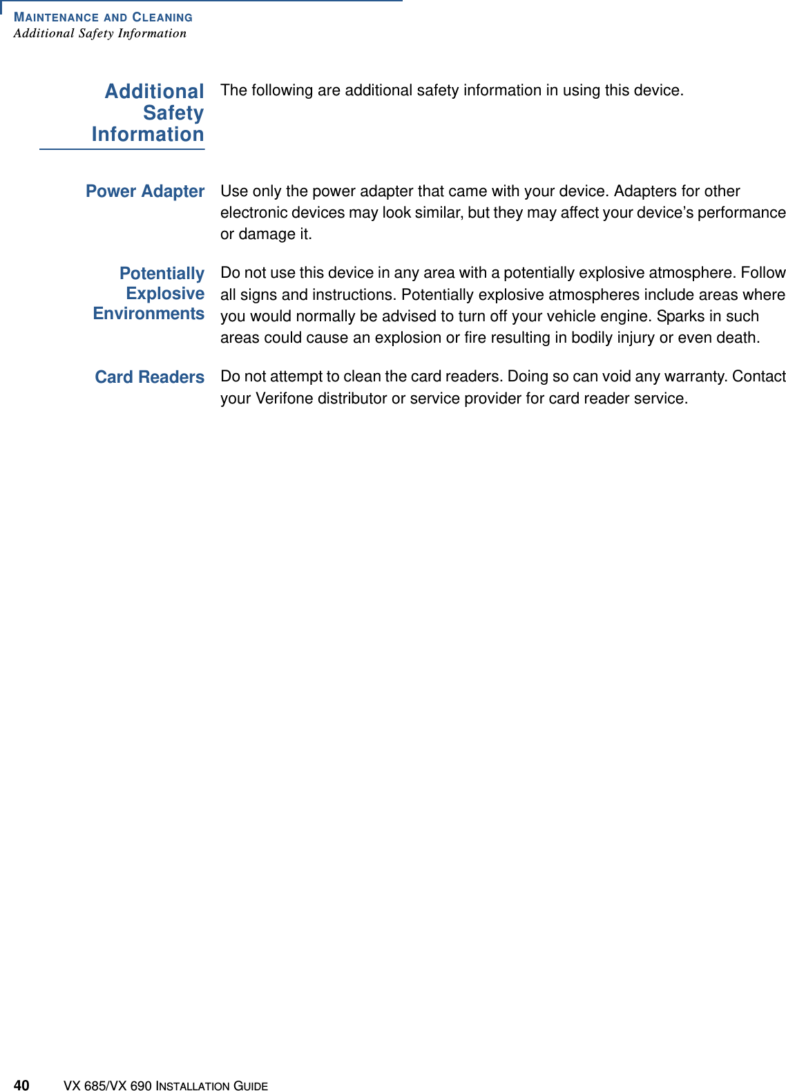 MAINTENANCE AND CLEANINGAdditional Safety Information40 VX 685/VX 690 INSTALLATION GUIDEAdditionalSafetyInformationThe following are additional safety information in using this device.Power AdapterUse only the power adapter that came with your device. Adapters for other electronic devices may look similar, but they may affect your device’s performance or damage it.PotentiallyExplosiveEnvironmentsDo not use this device in any area with a potentially explosive atmosphere. Follow all signs and instructions. Potentially explosive atmospheres include areas where you would normally be advised to turn off your vehicle engine. Sparks in such areas could cause an explosion or fire resulting in bodily injury or even death.Card ReadersDo not attempt to clean the card readers. Doing so can void any warranty. Contact your Verifone distributor or service provider for card reader service.