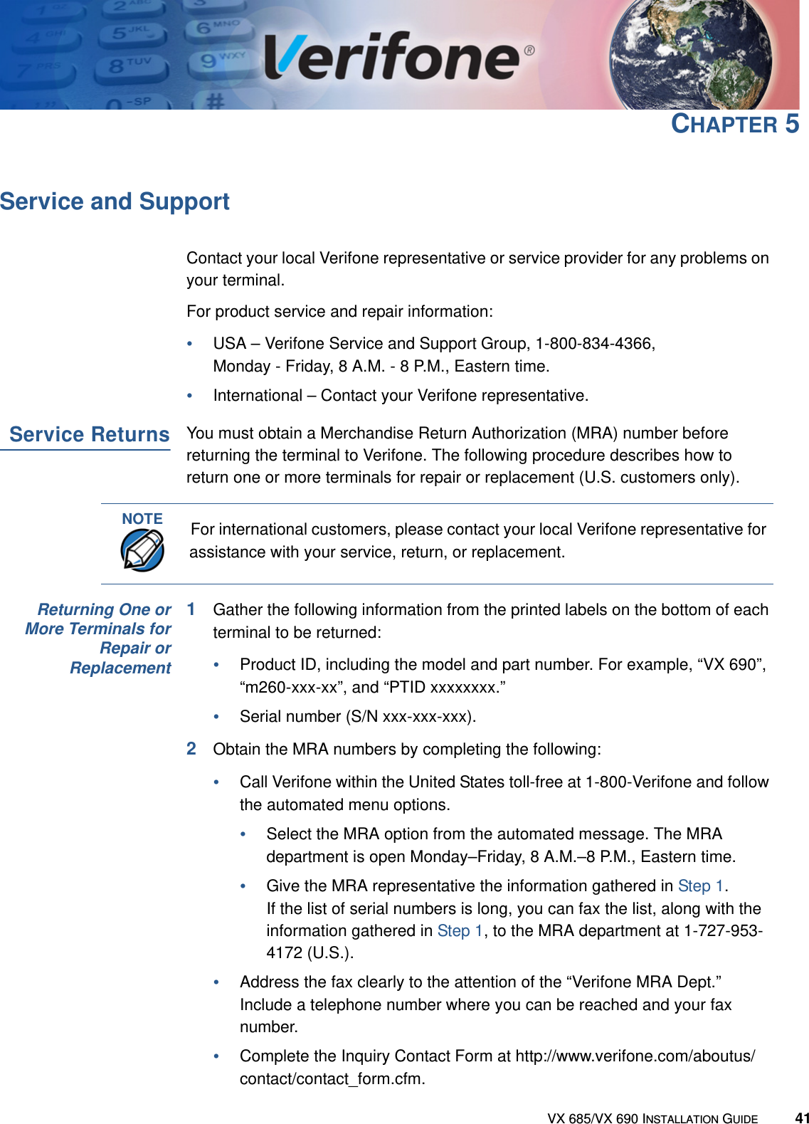 VX 685/VX 690 INSTALLATION GUIDE 41CHAPTER 5Service and SupportContact your local Verifone representative or service provider for any problems on your terminal.For product service and repair information:•USA – Verifone Service and Support Group, 1-800-834-4366, Monday - Friday, 8 A.M. - 8 P.M., Eastern time.•International – Contact your Verifone representative.Service ReturnsYou must obtain a Merchandise Return Authorization (MRA) number before returning the terminal to Verifone. The following procedure describes how to return one or more terminals for repair or replacement (U.S. customers only).Returning One orMore Terminals forRepair orReplacement1Gather the following information from the printed labels on the bottom of each terminal to be returned:•Product ID, including the model and part number. For example, “VX 690”,“m260-xxx-xx”, and “PTID xxxxxxxx.”•Serial number (S/N xxx-xxx-xxx).2Obtain the MRA numbers by completing the following:•Call Verifone within the United States toll-free at 1-800-Verifone and follow the automated menu options.•Select the MRA option from the automated message. The MRA department is open Monday–Friday, 8 A.M.–8 P.M., Eastern time.•Give the MRA representative the information gathered in Step 1.If the list of serial numbers is long, you can fax the list, along with the information gathered in Step 1, to the MRA department at 1-727-953-4172 (U.S.).•Address the fax clearly to the attention of the “Verifone MRA Dept.” Include a telephone number where you can be reached and your fax number.•Complete the Inquiry Contact Form at http://www.verifone.com/aboutus/contact/contact_form.cfm.NOTEFor international customers, please contact your local Verifone representative for assistance with your service, return, or replacement.