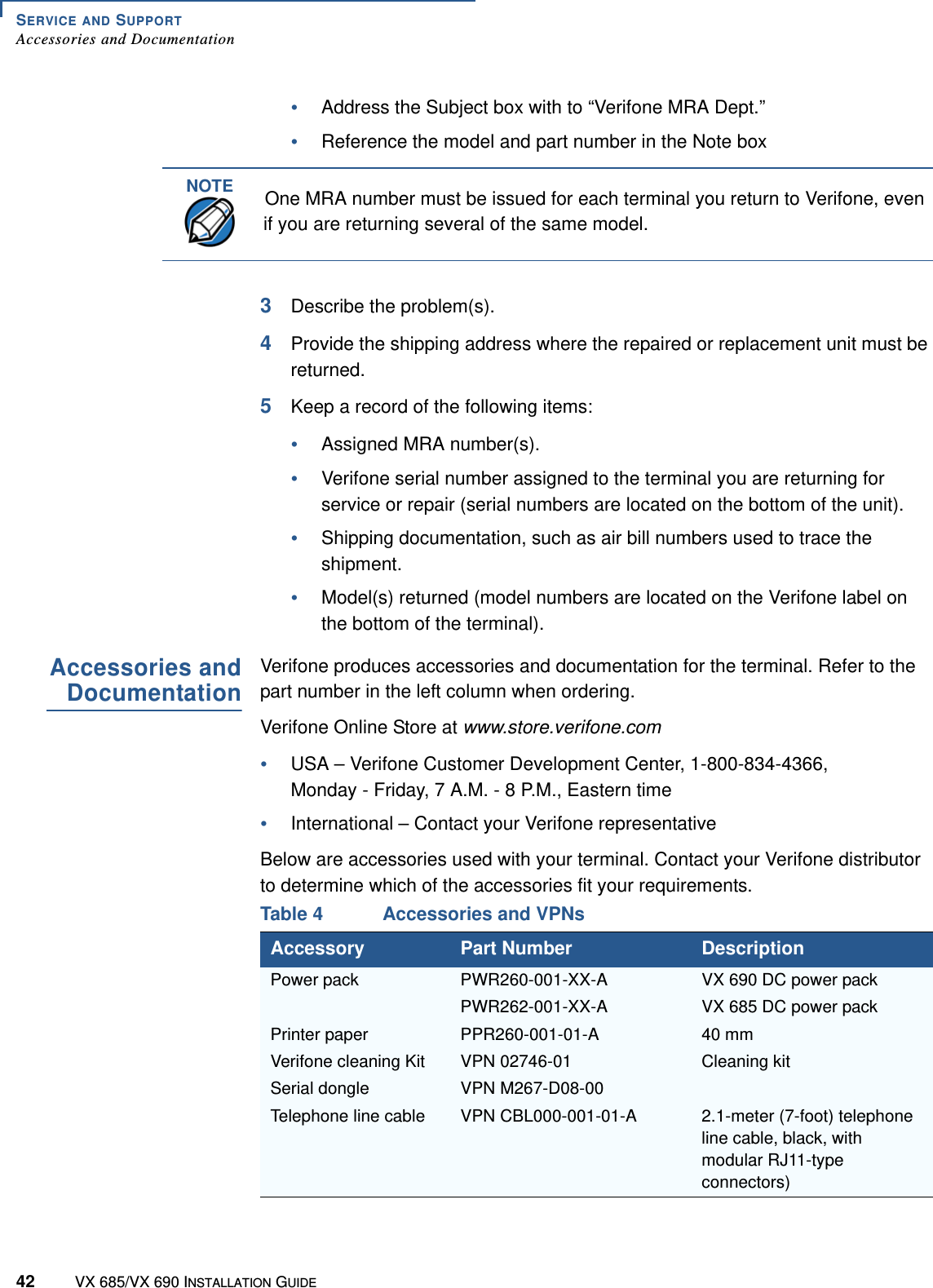 SERVICE AND SUPPORTAccessories and Documentation42 VX 685/VX 690 INSTALLATION GUIDE•Address the Subject box with to “Verifone MRA Dept.”•Reference the model and part number in the Note box3Describe the problem(s).4Provide the shipping address where the repaired or replacement unit must be returned.5Keep a record of the following items:•Assigned MRA number(s).•Verifone serial number assigned to the terminal you are returning for service or repair (serial numbers are located on the bottom of the unit).•Shipping documentation, such as air bill numbers used to trace the shipment.•Model(s) returned (model numbers are located on the Verifone label on the bottom of the terminal). Accessories andDocumentationVerifone produces accessories and documentation for the terminal. Refer to the part number in the left column when ordering.Verifone Online Store at www.store.verifone.com•USA – Verifone Customer Development Center, 1-800-834-4366, Monday - Friday, 7 A.M. - 8 P.M., Eastern time•International – Contact your Verifone representativeBelow are accessories used with your terminal. Contact your Verifone distributor to determine which of the accessories fit your requirements.NOTEOne MRA number must be issued for each terminal you return to Verifone, even if you are returning several of the same model.Table 4 Accessories and VPNsAccessory Part Number DescriptionPower pack PWR260-001-XX-A VX 690 DC power packPWR262-001-XX-A VX 685 DC power packPrinter paper PPR260-001-01-A 40 mmVerifone cleaning Kit VPN 02746-01 Cleaning kitSerial dongle VPN M267-D08-00Telephone line cable VPN CBL000-001-01-A 2.1-meter (7-foot) telephone line cable, black, with modular RJ11-type connectors)