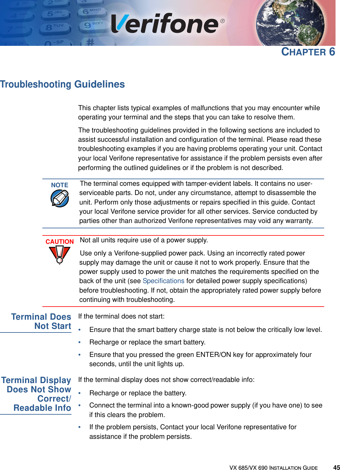 VX 685/VX 690 INSTALLATION GUIDE 45CHAPTER 6Troubleshooting GuidelinesThis chapter lists typical examples of malfunctions that you may encounter while operating your terminal and the steps that you can take to resolve them.The troubleshooting guidelines provided in the following sections are included to assist successful installation and configuration of the terminal. Please read these troubleshooting examples if you are having problems operating your unit. Contact your local Verifone representative for assistance if the problem persists even after performing the outlined guidelines or if the problem is not described.Terminal DoesNot StartIf the terminal does not start:•Ensure that the smart battery charge state is not below the critically low level.•Recharge or replace the smart battery.•Ensure that you pressed the green ENTER/ON key for approximately four seconds, until the unit lights up.Terminal DisplayDoes Not ShowCorrect/Readable InfoIf the terminal display does not show correct/readable info:•Recharge or replace the battery.•Connect the terminal into a known-good power supply (if you have one) to see if this clears the problem.•If the problem persists, Contact your local Verifone representative for assistance if the problem persists.NOTEThe terminal comes equipped with tamper-evident labels. It contains no user-serviceable parts. Do not, under any circumstance, attempt to disassemble the unit. Perform only those adjustments or repairs specified in this guide. Contact your local Verifone service provider for all other services. Service conducted by parties other than authorized Verifone representatives may void any warranty.CAUTIONNot all units require use of a power supply.Use only a Verifone-supplied power pack. Using an incorrectly rated power supply may damage the unit or cause it not to work properly. Ensure that the power supply used to power the unit matches the requirements specified on the back of the unit (see Specifications for detailed power supply specifications) before troubleshooting. If not, obtain the appropriately rated power supply before continuing with troubleshooting.