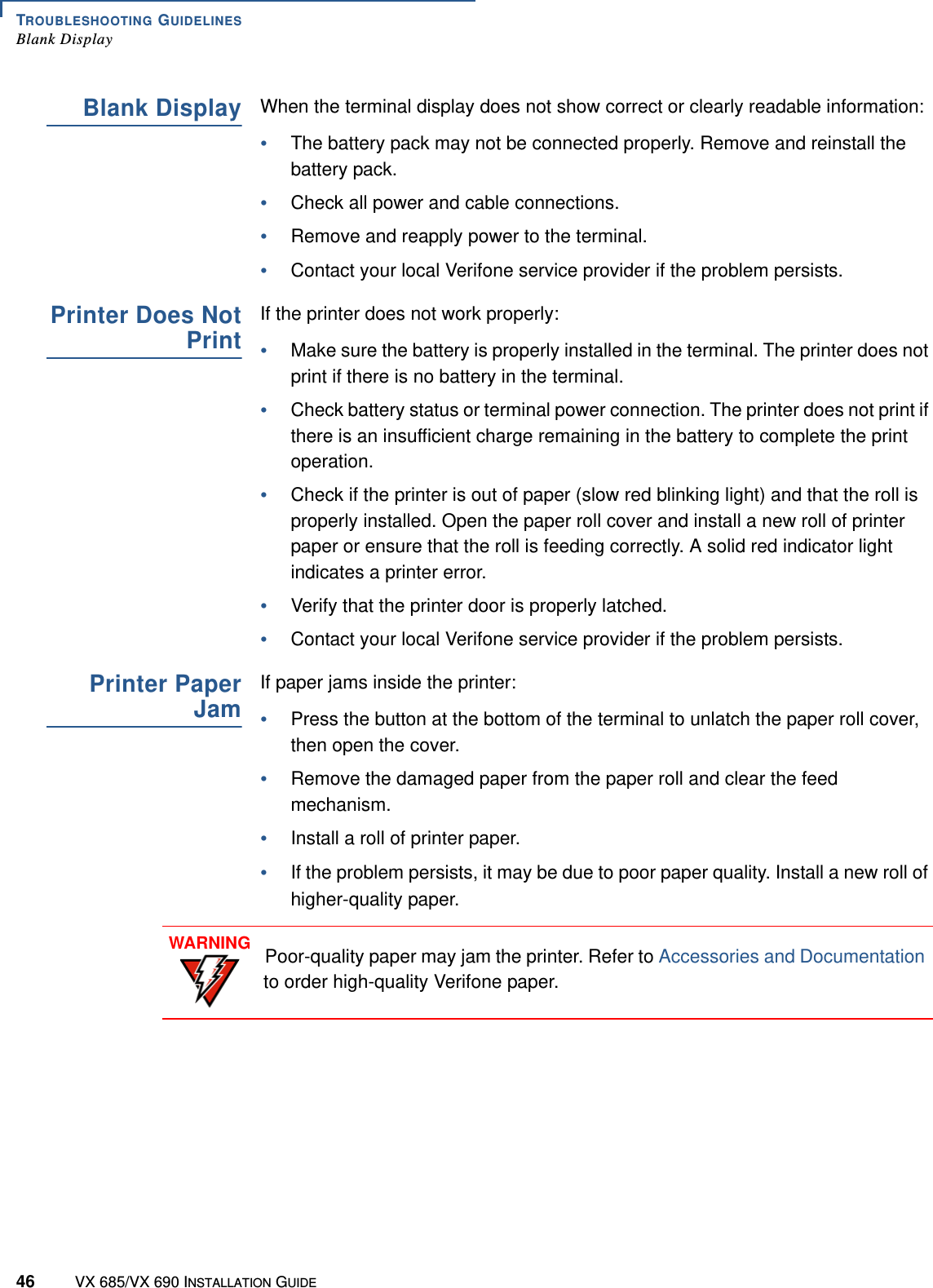 TROUBLESHOOTING GUIDELINESBlank Display46 VX 685/VX 690 INSTALLATION GUIDEBlank DisplayWhen the terminal display does not show correct or clearly readable information:•The battery pack may not be connected properly. Remove and reinstall the battery pack.•Check all power and cable connections.•Remove and reapply power to the terminal.•Contact your local Verifone service provider if the problem persists.Printer Does NotPrintIf the printer does not work properly:•Make sure the battery is properly installed in the terminal. The printer does not print if there is no battery in the terminal.•Check battery status or terminal power connection. The printer does not print if there is an insufficient charge remaining in the battery to complete the print operation.•Check if the printer is out of paper (slow red blinking light) and that the roll is properly installed. Open the paper roll cover and install a new roll of printer paper or ensure that the roll is feeding correctly. A solid red indicator light indicates a printer error.•Verify that the printer door is properly latched.•Contact your local Verifone service provider if the problem persists.Printer PaperJamIf paper jams inside the printer:•Press the button at the bottom of the terminal to unlatch the paper roll cover, then open the cover.•Remove the damaged paper from the paper roll and clear the feed mechanism.•Install a roll of printer paper.•If the problem persists, it may be due to poor paper quality. Install a new roll of higher-quality paper.WARNINGPoor-quality paper may jam the printer. Refer to Accessories and Documentation to order high-quality Verifone paper.