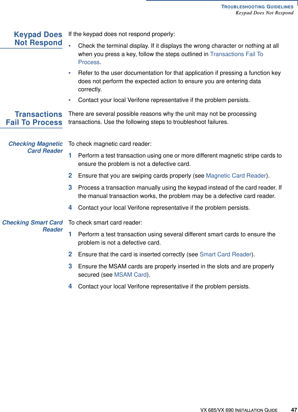 TROUBLESHOOTING GUIDELINESKeypad Does Not RespondVX 685/VX 690 INSTALLATION GUIDE 47Keypad DoesNot RespondIf the keypad does not respond properly:•Check the terminal display. If it displays the wrong character or nothing at all when you press a key, follow the steps outlined in Transactions Fail To Process.•Refer to the user documentation for that application if pressing a function key does not perform the expected action to ensure you are entering data correctly.•Contact your local Verifone representative if the problem persists.TransactionsFail To ProcessThere are several possible reasons why the unit may not be processing transactions. Use the following steps to troubleshoot failures.Checking MagneticCard ReaderTo check magnetic card reader:1Perform a test transaction using one or more different magnetic stripe cards to ensure the problem is not a defective card.2Ensure that you are swiping cards properly (see Magnetic Card Reader).3Process a transaction manually using the keypad instead of the card reader. If the manual transaction works, the problem may be a defective card reader. 4Contact your local Verifone representative if the problem persists.Checking Smart CardReaderTo check smart card reader:1Perform a test transaction using several different smart cards to ensure the problem is not a defective card.2Ensure that the card is inserted correctly (see Smart Card Reader).3Ensure the MSAM cards are properly inserted in the slots and are properly secured (see MSAM Card).4Contact your local Verifone representative if the problem persists.