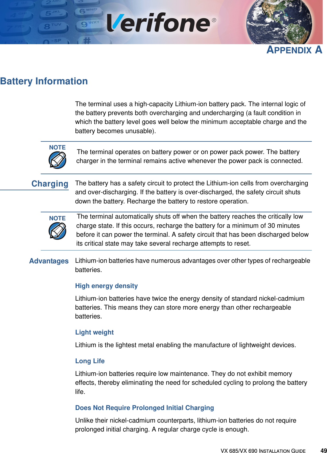 VX 685/VX 690 INSTALLATION GUIDE 49APPENDIX ABattery InformationThe terminal uses a high-capacity Lithium-ion battery pack. The internal logic of the battery prevents both overcharging and undercharging (a fault condition in which the battery level goes well below the minimum acceptable charge and the battery becomes unusable).ChargingThe battery has a safety circuit to protect the Lithium-ion cells from overcharging and over-discharging. If the battery is over-discharged, the safety circuit shuts down the battery. Recharge the battery to restore operation.AdvantagesLithium-ion batteries have numerous advantages over other types of rechargeable batteries. High energy density Lithium-ion batteries have twice the energy density of standard nickel-cadmium batteries. This means they can store more energy than other rechargeable batteries.Light weight Lithium is the lightest metal enabling the manufacture of lightweight devices. Long LifeLithium-ion batteries require low maintenance. They do not exhibit memory effects, thereby eliminating the need for scheduled cycling to prolong the battery life. Does Not Require Prolonged Initial ChargingUnlike their nickel-cadmium counterparts, lithium-ion batteries do not require prolonged initial charging. A regular charge cycle is enough.NOTEThe terminal operates on battery power or on power pack power. The battery charger in the terminal remains active whenever the power pack is connected.NOTEThe terminal automatically shuts off when the battery reaches the critically low charge state. If this occurs, recharge the battery for a minimum of 30 minutes before it can power the terminal. A safety circuit that has been discharged below its critical state may take several recharge attempts to reset.