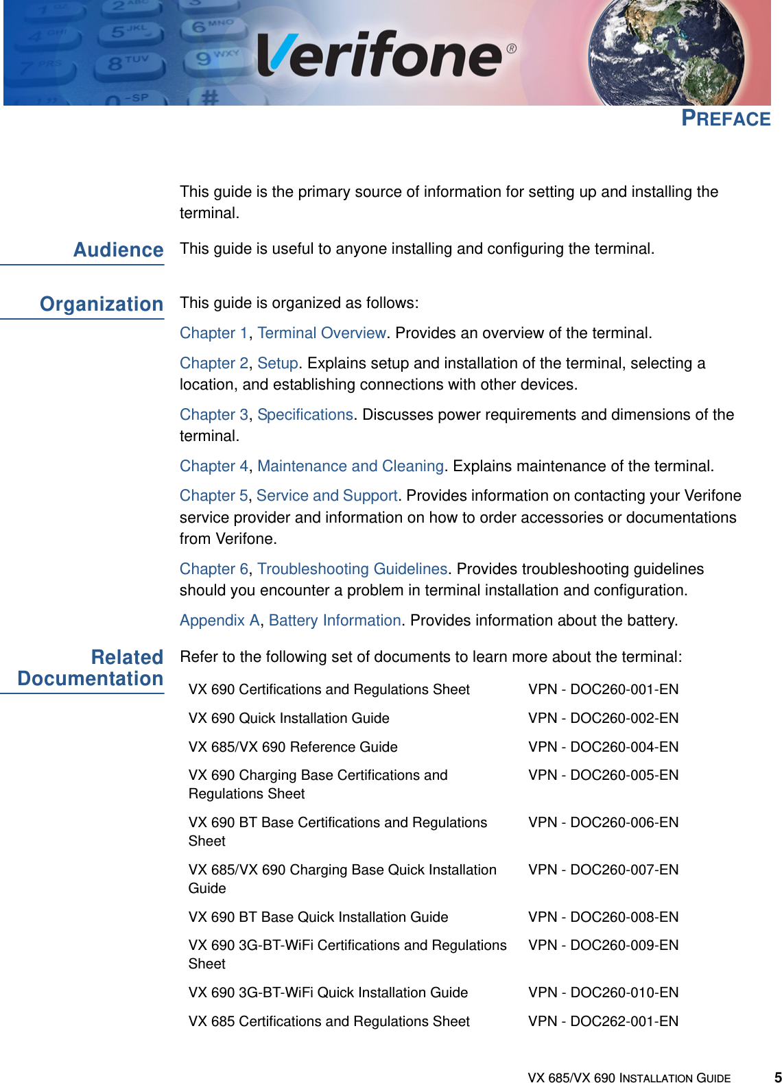 VX 685/VX 690 INSTALLATION GUIDE 5PREFACEThis guide is the primary source of information for setting up and installing the terminal. AudienceThis guide is useful to anyone installing and configuring the terminal.OrganizationThis guide is organized as follows:Chapter 1, Terminal Overview. Provides an overview of the terminal.Chapter 2, Setup. Explains setup and installation of the terminal, selecting a location, and establishing connections with other devices.Chapter 3, Specifications. Discusses power requirements and dimensions of the terminal.Chapter 4, Maintenance and Cleaning. Explains maintenance of the terminal.Chapter 5, Service and Support. Provides information on contacting your Verifone service provider and information on how to order accessories or documentations from Verifone.Chapter 6, Troubleshooting Guidelines. Provides troubleshooting guidelines should you encounter a problem in terminal installation and configuration. Appendix A, Battery Information. Provides information about the battery.RelatedDocumentationRefer to the following set of documents to learn more about the terminal:VX 690 Certifications and Regulations Sheet VPN - DOC260-001-ENVX 690 Quick Installation Guide VPN - DOC260-002-ENVX 685/VX 690 Reference Guide VPN - DOC260-004-ENVX 690 Charging Base Certifications and Regulations SheetVPN - DOC260-005-ENVX 690 BT Base Certifications and Regulations SheetVPN - DOC260-006-ENVX 685/VX 690 Charging Base Quick Installation GuideVPN - DOC260-007-ENVX 690 BT Base Quick Installation Guide VPN - DOC260-008-ENVX 690 3G-BT-WiFi Certifications and Regulations SheetVPN - DOC260-009-ENVX 690 3G-BT-WiFi Quick Installation Guide VPN - DOC260-010-ENVX 685 Certifications and Regulations Sheet VPN - DOC262-001-EN