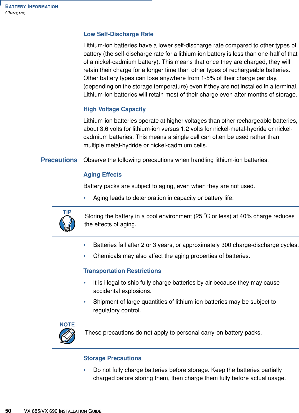 BATTERY INFORMATIONCharging50 VX 685/VX 690 INSTALLATION GUIDELow Self-Discharge RateLithium-ion batteries have a lower self-discharge rate compared to other types of battery (the self-discharge rate for a lithium-ion battery is less than one-half of that of a nickel-cadmium battery). This means that once they are charged, they will retain their charge for a longer time than other types of rechargeable batteries. Other battery types can lose anywhere from 1-5% of their charge per day, (depending on the storage temperature) even if they are not installed in a terminal. Lithium-ion batteries will retain most of their charge even after months of storage. High Voltage CapacityLithium-ion batteries operate at higher voltages than other rechargeable batteries, about 3.6 volts for lithium-ion versus 1.2 volts for nickel-metal-hydride or nickel-cadmium batteries. This means a single cell can often be used rather than multiple metal-hydride or nickel-cadmium cells.PrecautionsObserve the following precautions when handling lithium-ion batteries. Aging EffectsBattery packs are subject to aging, even when they are not used. •Aging leads to deterioration in capacity or battery life.•Batteries fail after 2 or 3 years, or approximately 300 charge-discharge cycles.•Chemicals may also affect the aging properties of batteries. Transportation Restrictions•It is illegal to ship fully charge batteries by air because they may cause accidental explosions.•Shipment of large quantities of lithium-ion batteries may be subject to regulatory control.Storage Precautions•Do not fully charge batteries before storage. Keep the batteries partially charged before storing them, then charge them fully before actual usage. TIPStoring the battery in a cool environment (25 °C or less) at 40% charge reduces the effects of aging. NOTEThese precautions do not apply to personal carry-on battery packs.