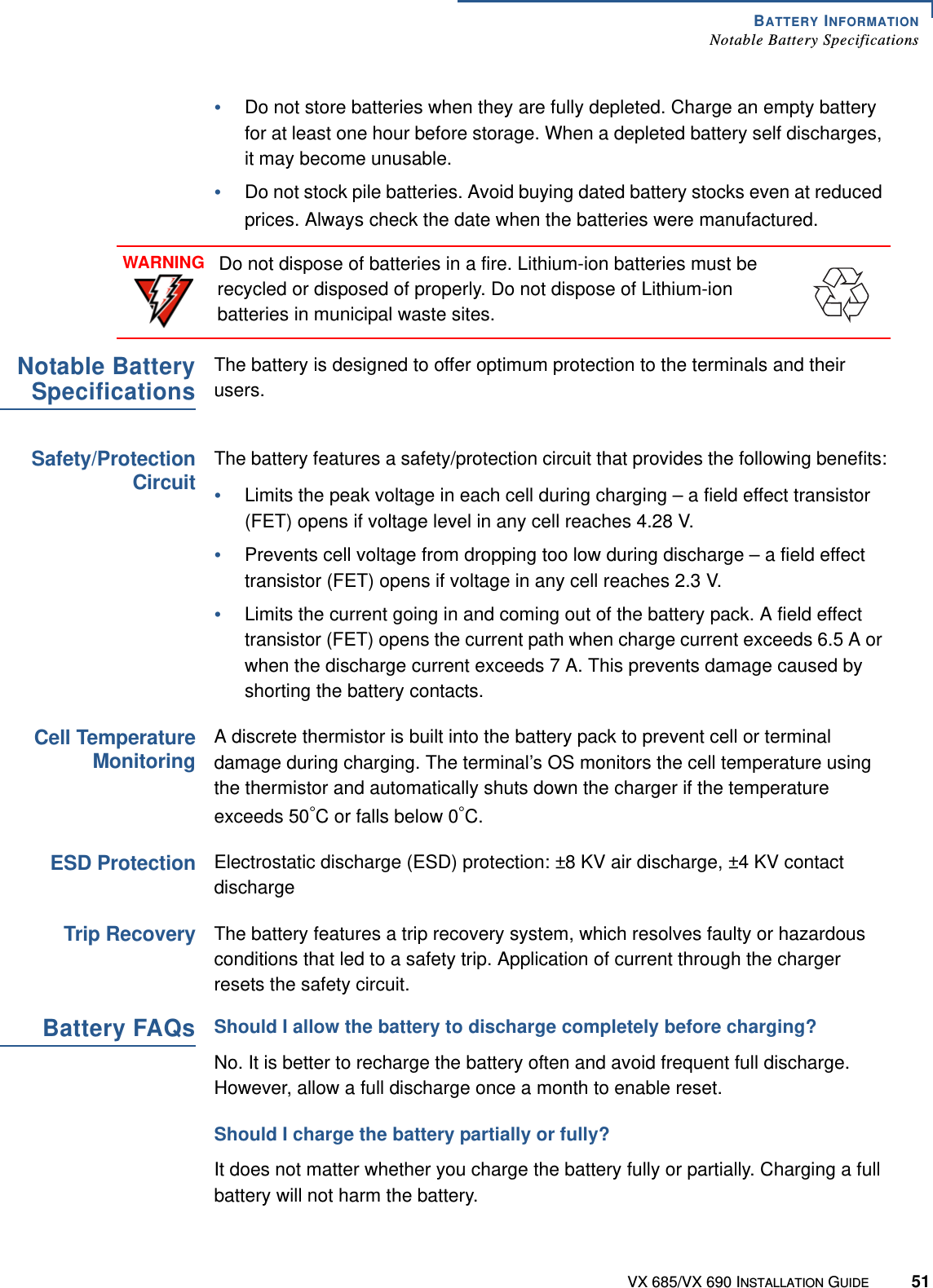 BATTERY INFORMATIONNotable Battery SpecificationsVX 685/VX 690 INSTALLATION GUIDE 51•Do not store batteries when they are fully depleted. Charge an empty battery for at least one hour before storage. When a depleted battery self discharges, it may become unusable. •Do not stock pile batteries. Avoid buying dated battery stocks even at reduced prices. Always check the date when the batteries were manufactured. Notable BatterySpecificationsThe battery is designed to offer optimum protection to the terminals and their users.Safety/ProtectionCircuitThe battery features a safety/protection circuit that provides the following benefits:•Limits the peak voltage in each cell during charging – a field effect transistor (FET) opens if voltage level in any cell reaches 4.28 V.•Prevents cell voltage from dropping too low during discharge – a field effect transistor (FET) opens if voltage in any cell reaches 2.3 V. •Limits the current going in and coming out of the battery pack. A field effect transistor (FET) opens the current path when charge current exceeds 6.5 A or when the discharge current exceeds 7 A. This prevents damage caused by shorting the battery contacts. Cell TemperatureMonitoringA discrete thermistor is built into the battery pack to prevent cell or terminal damage during charging. The terminal’s OS monitors the cell temperature using the thermistor and automatically shuts down the charger if the temperature exceeds 50°C or falls below 0°C. ESD ProtectionElectrostatic discharge (ESD) protection: ±8 KV air discharge, ±4 KV contact dischargeTrip RecoveryThe battery features a trip recovery system, which resolves faulty or hazardous conditions that led to a safety trip. Application of current through the charger resets the safety circuit. Battery FAQsShould I allow the battery to discharge completely before charging?No. It is better to recharge the battery often and avoid frequent full discharge. However, allow a full discharge once a month to enable reset.Should I charge the battery partially or fully?It does not matter whether you charge the battery fully or partially. Charging a full battery will not harm the battery. WARNINGDo not dispose of batteries in a fire. Lithium-ion batteries must be recycled or disposed of properly. Do not dispose of Lithium-ion batteries in municipal waste sites.