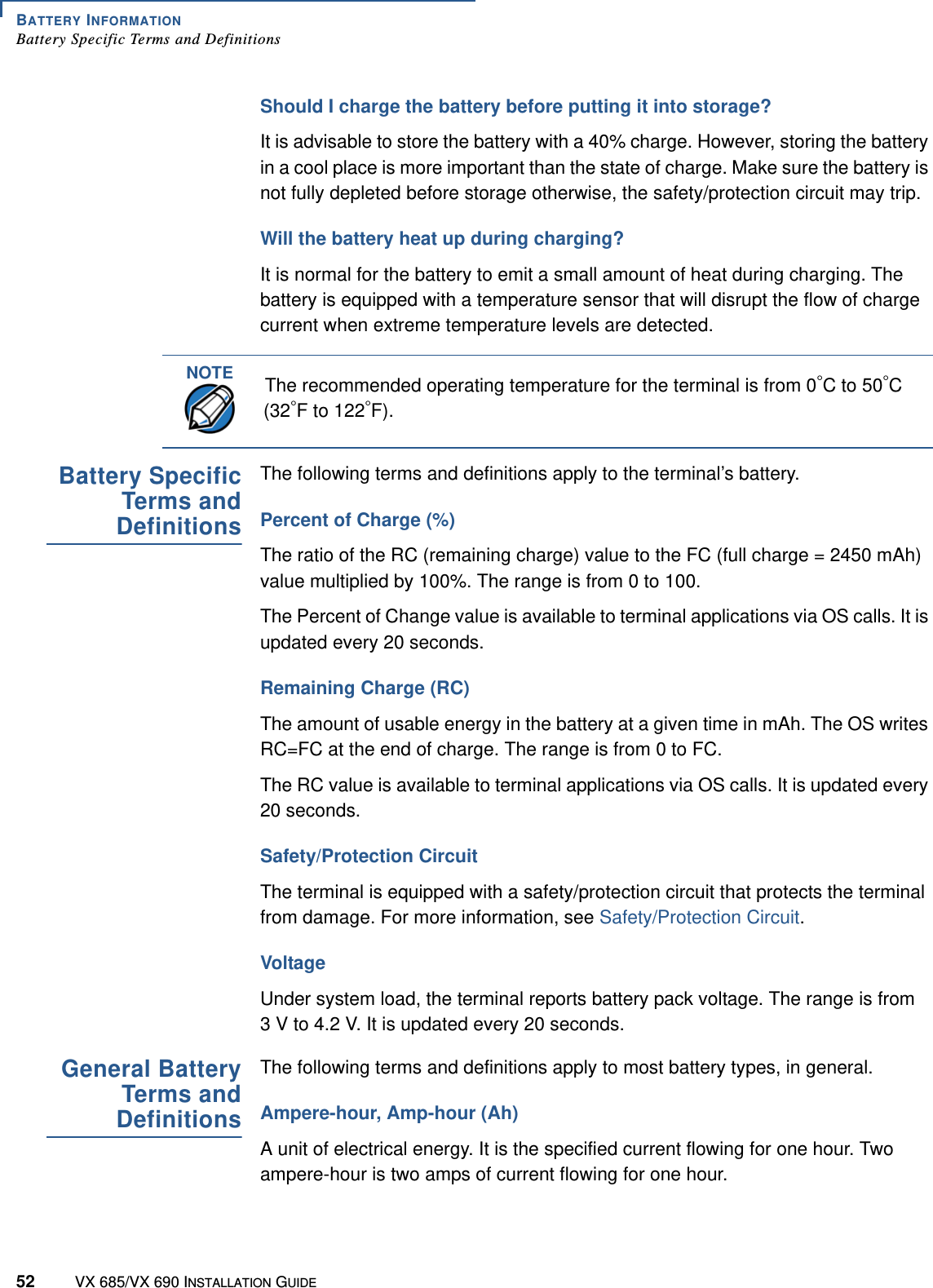 BATTERY INFORMATIONBattery Specific Terms and Definitions52 VX 685/VX 690 INSTALLATION GUIDEShould I charge the battery before putting it into storage?It is advisable to store the battery with a 40% charge. However, storing the battery in a cool place is more important than the state of charge. Make sure the battery is not fully depleted before storage otherwise, the safety/protection circuit may trip.Will the battery heat up during charging?It is normal for the battery to emit a small amount of heat during charging. The battery is equipped with a temperature sensor that will disrupt the flow of charge current when extreme temperature levels are detected.Battery SpecificTerms andDefinitionsThe following terms and definitions apply to the terminal’s battery.Percent of Charge (%)The ratio of the RC (remaining charge) value to the FC (full charge = 2450 mAh) value multiplied by 100%. The range is from 0 to 100. The Percent of Change value is available to terminal applications via OS calls. It is updated every 20 seconds.Remaining Charge (RC)The amount of usable energy in the battery at a given time in mAh. The OS writes RC=FC at the end of charge. The range is from 0 to FC. The RC value is available to terminal applications via OS calls. It is updated every 20 seconds.Safety/Protection CircuitThe terminal is equipped with a safety/protection circuit that protects the terminal from damage. For more information, see Safety/Protection Circuit. VoltageUnder system load, the terminal reports battery pack voltage. The range is from 3 V to 4.2 V. It is updated every 20 seconds.General BatteryTerms andDefinitionsThe following terms and definitions apply to most battery types, in general.Ampere-hour, Amp-hour (Ah)A unit of electrical energy. It is the specified current flowing for one hour. Two ampere-hour is two amps of current flowing for one hour. NOTEThe recommended operating temperature for the terminal is from 0°C to 50°C (32°F to 122°F).